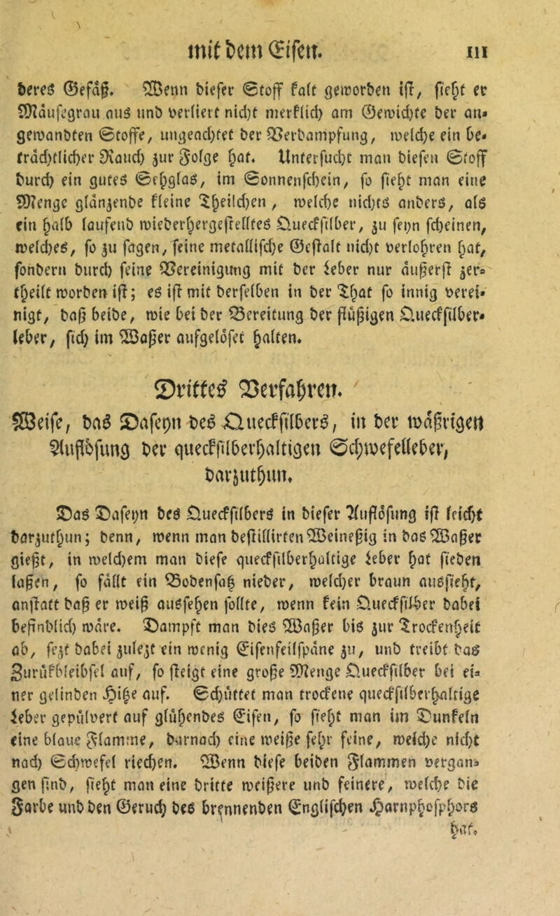 mit î)cm (ïifeit. m &ereô ©efâp. ^enn biefer @toff fait geirorben ijî, fic^t cc îOîûufc’grou oiiâ unb bevliert nid)t merf(id) om ©fmid)fc ber an« gematibfen 0roffe, ungend}fet ber ^erbampfung, iveldje ein De- frdd)flid)er £Kûud) jur ^ûige §nf» lînferfudjc incin biefen 0foff burd) ein gufeö 0e^gfaö, im 0onnenfcbein, jo fie^t man eine SKengc gldn^enbe fleine ^b^i(d)en , rueicbe nidKö anbers, aiö ein bn(b lauf^enb mieberbergejfeüfeé duecffüber, ju fei;n fd)einen, mefcbeö, fo fagen, feine metaüifd;e ©ejîalt nid)t ^erlo^ren ï^at, fonbern burd) feine ^Bereinigung mit ber leber nur du^erjî 5er» t^eUt morben ijî; eö ijî mit berfeiben in berinnig Perei» nigf, bajj beibe, mie bei ber Bereitung ber jîupigen O.uecffüber» Uber, ftd) im ^oper flufgelofec galten. Sn'ttcé 23erfa|)ren» SSeifc, baê SDafepn beê Xluecffilbcvé, in bev mdpn'äeil 5lnfl6fim9 ber quecfjîîbevf)altigen 0d;u)efdUber, barjut^im* ®aö ©afepn beö Öuecffdberö in biefer Tfufïôfung ijî Uid)t bör^ut^un; benn, menn man bejîUlirfenîSeinepig in baöSÖoapec giept, in n)eld)em man biefe quecfjUberbültige Uber ^Qt fiebeti (üpen, fo fällt ein ^obenfa| nieber, mefd}er braun auöfie^t, anfiatt bap er meip auefe^en jbilte, wenn fein 0.uecffdber babei bepnb(id) märe. î)ampft man bies ÎBaper bis jur ‘$rocfen§eit öb, fe^t babei jidejt ein menig ©ifenfeüfpane 511, unb treibt bas Sunîfbleibfel auf, fo jîeigt eine grope îOîenge Öuecffilber bei eU tier gelinben S^x^i auf. 0d)i‘ittet man trocfene quecffdberbafrige Uber gepiilüert auf giupenbes ©ifen, fo fiept mon im î/unfein eine blaue flamme, bornod) eine meipe fepr feine, n)eid)e nid}t nad) 0cbn)efe( ried)en. ‘îBenn biefe beiben flammen »ergänz genpnb, fiept man eine brifte meipere unb feinere, melcpe bie Sorbe unbben ©erucp bes br^nnenben ©ngiifcpen .Çornppcfppors