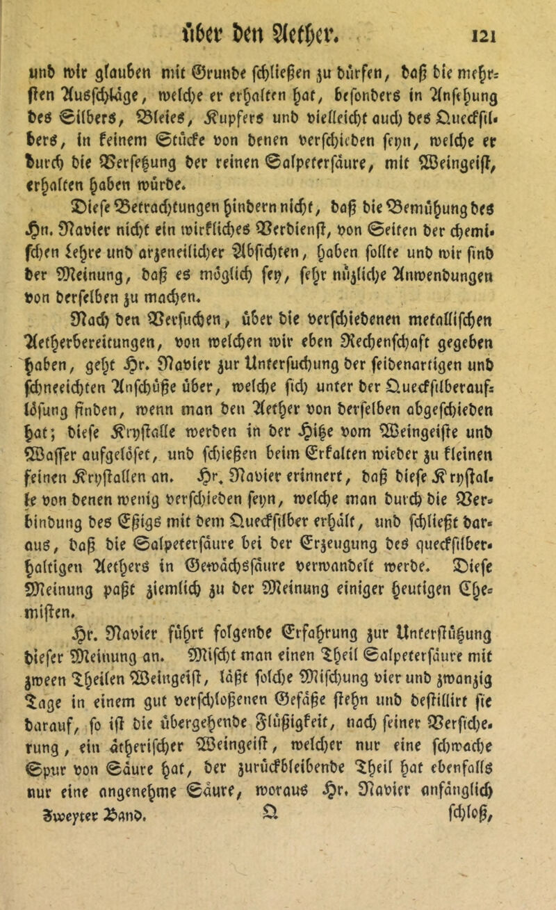 «nb mir gfüuSen nur ©runbe fc^tie^rn ,^u bürffn, büg bir nu^ts fîrn 2(uöfd>t4ge, meldje er er^nlfen befonberé in 7(nftl;ung beö ^Uberö, ^leie«, Tupfers unb PleHeicbf oud) bfö OuecffiU berö, In feinem 0tücfe Pon benen Perfdjicben fcpn, meicbc er luvcb bie Q5erfe|ung ber reinen ©olpeferfdure, mif ^ein^eifî, erraffen §üben mürbe. îDiefeîSefrûdjfungen^inbernnlc^f, bâ^ ble^emû^ungbeô J^n. 07oPier nidjt ein mirfli^eö QSerbienjf, pon 0eifen ber ^emi* fd)en ie^re unb ürjenei(id)er 5lbfid)ten, ^oben foKte unb mir fmb ber ?JKeinung, bo^ eö möglich fep, fef;r nü^lid^e ^nmenbungen Pon berfelben ju mod)en. Syîûç^ ben QSerfueben, über bie Perfd)iebenen mefoUifebf« Tlef^erbereitungen, Pon meicben mir eben 9lecbenfd)nft gegeben Çoben, gef;t ^r. fHoPier ^ur Unferfud)ung ber feibennrfigen unb febneeiebten Tlnfcbü^e über, me(d)e fid) unter ber Öuecffilberoufs iüfung ftnben, menn mon ben ^et^er Pon berfelben obgefd)ieben bat; biefe ^rp(fatle merben in ber Jpi|e Pom ÎIBeingeifte unb QBüffer oufgelöfet, unb fd)ie§en beim ©rfolten mieber 311 fleinen feinen ^rpflallen on. SRaPier erinnert, bn§ biefe ^rpjîol. fe Pon benen menig petfdiieben fei;n, meld)e man bureb bie Q3er» binbung beö €^igß mit bem Üuecffilber erhalt, unb fcblie^t bör« üuö, bo^ bie Salpeterfdure bei ber ©rjeugung beö queeffilber« haltigen Tietherö in ©emaeböfaure permnnbelt merbe. ÎDiefe SSJîeinung papc jiemlicb su ber 9)(einung einiger heutigen dhe« mijîen. ^r. S)îapier führt folgenbe Erfahrung jur Unterflühung tiefer îÜieinung an. ?Dîifd)t man einen ‘^h^Ü ©alpeterfdure mit Smeen ®eingeiff, lo^t fold)e ?0iifd)ung Pier unb smanjig ^lage in einem gut perfdjiofienen @efd§e fiehn unb bejîillirt fte barauf, fo ifî bie übergehmbe glü^igfeit, uad) feiner Q5erfid)e- rung, ein 4therifd)er iJöeingeift, metd)er nur eine fd)müd)e 0pur Pon Säure h^f/ jurücfbleibenbe ^h^ü ebenfollg nur eine ongenehme Saure, moraux $r, StoPier anfdnglid) Sweyter ^