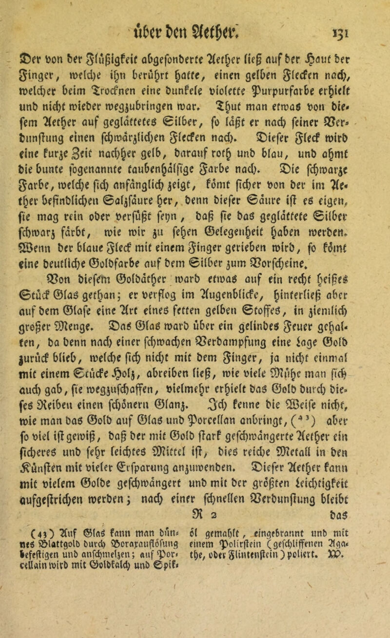 - jDff ^et‘ oO^efonberfe Hitï^et He§ nuf ber Jpôiif ber ginger, meldje if;n berühre ^atu, einen gelben glecfen nnd;), n)eld)ec beim ^îrocfnen eine bunfefe viofette ^Purpurfarbe erlieft unb nid)f mieber roegjubringen mar, î^uf man efmaö bon bie» fern 'Hetzer auf gegldffefeö <8Uber, fo Id^e er nad) feiner S?er» bunflung einen febmdr^iidjen gieefen nad). î)iefer glecf wirb eine furje^eif nad}^er gelb, barauf rof§ unb blau, unb a§me bie bunte fogenannte fauben§d(fïgc garbe nad}. 5)ie febmar^e garbe, me(d}e ftd} nnfdnglid} jeigt, fomt fîcber bon ber im 2(e* t^er be|înbnd}en 0of^fdure b^r, benn biefer 0dure ijî e6 eigen, fie niog rein ober berfupt fet?n, ba§ fie boö gegidtfete 0i{ber fd)tbar5 fdrbf, tbie mir ju fe^en ©elegenbeit §aben werben. 5Senn ber bioue glecf mit einem ginger gerieben wirb, fo fdjnt eine beutllcbe ©olbfarbe auf bem Silber 3urn Q[?orfd}eine» Q[?on biefem ©olbât^er worb efwo6 auf ein red)f beides 0tucf ©laö gefban; er berffog im 7(ugenb(icfc, aufbem©(afe eine 2(rt eineö fetten gelben Stoffeö, in ^iemlid) großer £![Renge. ®a« ©loé warb über ein gelinbes geuer gehal- ten, bo benn nad) einer fd}wod}en I35erbampfung eine ioge ©olb |urucf blieb, welche feeb nid)t mit bem ginger, ja nicht einmal mit einem Ccücfe ^)olj, abreiben lie^, wie biele îDîfihc man ftch öud) gab, fie wegjufchaffen, bielmehr erhielt ba5 ©olb burd) bie- feö Sîeibeu einen fd)onern ©lon^. ^d) f^nne bie %eife nicht, wie mon bo6 ©olb auf ©laö unb ^Porcellan onbringt, (* ’) ober fo biel ijïgewi^, ba^ ber mit ©olb fiarf gefd)wdngerfe hierher ein jid)ereé unb [ehr leichteö SDîiftcl ifî, bieé reiche îOîetall in ben ^ûnfîén mit bieler ©rfparung anjuwenben. îDiefer Tlether fatm mit bielem ©olbe gefchwdngert unb mit ber größten feid)tigfeit oufgejîrid}en werben ; nad> einer fd)nellen Q?erbun|îimg bleibt 91 3 bo5 (4î) mnn bun< cl gemablt, eingfSrannt tinb mît n«C î&lattgolb buvcl) 3&or«j:cîufI6fung einein g>olirgein (gefcbliffencn lefeftigen ùnb anfd)tuelien ; «uf «por» t^e, oïev SUmenjlcIn ) poliert. Xt>. cellainwirb mit ©olOfold) unî> ©pif* f