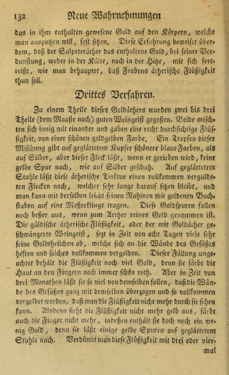 î>ci5 in i^m entfpalten geroefene ©o(t> nuf ben Körpern, U)efcf)e mmi mi8pu|en n.nll, fejî fi^en, î)iefe ©ifa^rung bemeifet iiber* brni; bn|j ber 0û(petcrûtf;er bû8 entf;o(frne ©olb, bei feiner ^er» bunfîung/ meber in ber^alfe, nocb in ber ^ée, mit ficb fort» reipt, ane mon be^ouptef, bap grobenô âr§erifd;e giùpigfeic rf;un foü* 0vi((cé Q3effa{itm 3u einem *l^eUe biefes ©ofbar^erö aurben ^mei biô brel ^^eile (bem?*)îûû0e nod)) guten îlCeingeift gegoren. Q3eibe mifdj* Cen ftd) innig mit einonber unb gaben eine red)t burd^ficbtige glûf» figfeit, bon einer fd)ônen goibgelben gorbe* ©in 'tropfen biefer 5}îifd)ung gibt ouf geglättetem Tupfer fd}6nere biouegarbeii; û($ ouf 0i(ber, aber biefer glecf menn er gerieben airb, feine gelbe 0pur nad), aie auf Silber gcfd)n^. 2fuf geglättetem Staffle lä(3t biefe ätf;erifd)e linftur citien bcKfommen bergulbe* fen glecfen nod), aeld)er fe^r lange barauf fi|en bleibt, unî> man fann mit berfelben leidet feinen ^îaf^men mit golbenen ^uc^. fîûben auf eine CDîe^erflinge tragen, ^iefe ©olbfpuren fallen nod) be§er au8, aenn ^um 'îler^er reineö ©olb genommen ijî. î)ie giilbtfd)e âtl;erifd)e glupigfeit, ober ber mit ©olbdi^er ge* febaangerte '®eingci|î, fe^t in 3fit bon ad)t ‘^ogen bide fel^r feine ©olbtbeild)en ab, aeld)e fid) an bie ÎBânbe beö ©efäj^es beften unb fo(d)eö bollfommen bergolben. 5)iefer gällung unge» od)tet belpdlt bie glùfjigfcit nod) biel ©olb, beim fie färbt bie Jpaut an ben gingern nod) immer fd)on rot^. Tiber in Seif bon brei ^onatl)en la0t fie fo biel bonbemfelbenfallen, ba^bie®an» be bfö ©ffd§c8 gon^ mit bemfelben überzogen unb fo bollfommen bergclbef iberben, baf? man bie glij^igfeit nid)t me^r burd) fte fc^en fann. ?ll8bcnn fielet bie giüf;igfeit nid)t me^r gelb aué, färbt aud) bie ginger nid)f mc^r, inbe^en entlpdlf fie bed) lad) ein tbe* nig ©olb, benn fie Id§t einige gelbe Spuren auf gegldttcfcm Stahle nac^» Q3erbùnnf mon biefe glupigfeit mit br^i ober hier* mol