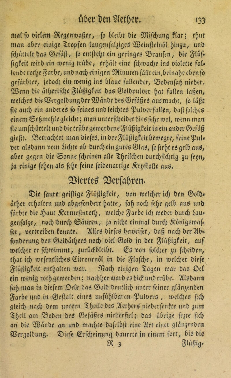 mal fo 9vegenma§er, fo bfeibt bie ?Dîifd)utig ffar; tf;ut man ober einige'tropfen iougejijal^igeé îSeinfîeinôl ^injii, unb fd}ûttc(t bû6 ©efâ0, fo enfjîe^f ein geringeé Traufen, ^bie figfeit mirb ein menig triibe^ er^dif eine fd)n3od)e iné violette fol* lenbe rof^e 5^Jrbf/ unb notl) einigen ÎÎKinuten fdllt ein,beinof;e eben fo gefärbter, jebod) ein tvenig in5 bloue foüenber, ^obenfo| nieber. 2Benn bie dtl;erifcbe ^liJ§igfeit boô ©olbpuloer ^ot foKen (o|?en, n)eld)eë bie^ergo(butigberî[ôdnbebeô©efd§fé oufmad)t, fo (d^c fie oucb ein onberes fo feines unb (etd}teé 'Pulver follen, bo|jfold}eô einem0eéme^{egleid)t; mon unterfd)eibetbies fe^r mol, menn mon fie umfdjiittelt unb bie fnibe gemcrbene igfrit iu ein onber ©efd^ gie^t. ^etrocbfef mon biefes, inber^Iû^igfeitbemegte, feine Pul- ver olsbonn vom iid;fe ob burd)eingutes®las, fo fientes gelb ouö, ober gegen bie Bonne fd)einen olle '^§eild)en burd)f(d)tig fepn; jo einige fef;en ols fV^r feine feibenortige ^rpfiolle ouS* Sîiei'tcé S3ev*fa()ïen. î)ie foure geifîige ^liipigfeit, von mefd}er icb ben ©ofb- dt^er erholten unb obgefonbert f;otte, fo^ nod) fe^r gelb ous unb färbte bie ^out ^ermefinrof^, iveld)e ^urbc id) tveber bur^ iou« genfolje, ned} burd) Bouren, ja nicht einmal burd) ^onigomaf» fer, vertreiben fonute. Tllles biefes beiveifet, bo0 nod) ber 2lbs fonberung bes ©olbdtf;erö nod) viel ©olb in ber uuf tveld)er er fcbtvimmt, ^unicfbleibt. ©S von foldjer ju fdjeiben, tfpüt id) »vefentlicheö (ïitronenôl in bie 0lafd)e, in n)eld)er biefc ' ^lü§igfeit enthalten ivar. 07ad) einigen '^ogen war bas Del ein »venig roth geworben; nad)henvarb es bicf unb trübe, ^llsbonn faf^ mau in biefem Cele baS ©olb beutlid) unter feiner gldn^enben ^orbe unb in ©eftalt eines, unfühlbori n Pulvers , weld)es ficb gleid) und) beni unfern *^beile bes Tlethers nieberfenfte unb ^unt îf;eil am ^oben bcS ©efd^es nieberftel; baS übrige fejte ftd) on bie ^dnbe an unb mad)te bafilbft eine Tlrt einer gldnjenben QSergolbung. î)iefe ©rfd)einung baurete in einem fort, bis bie 9v 3 0liipg'