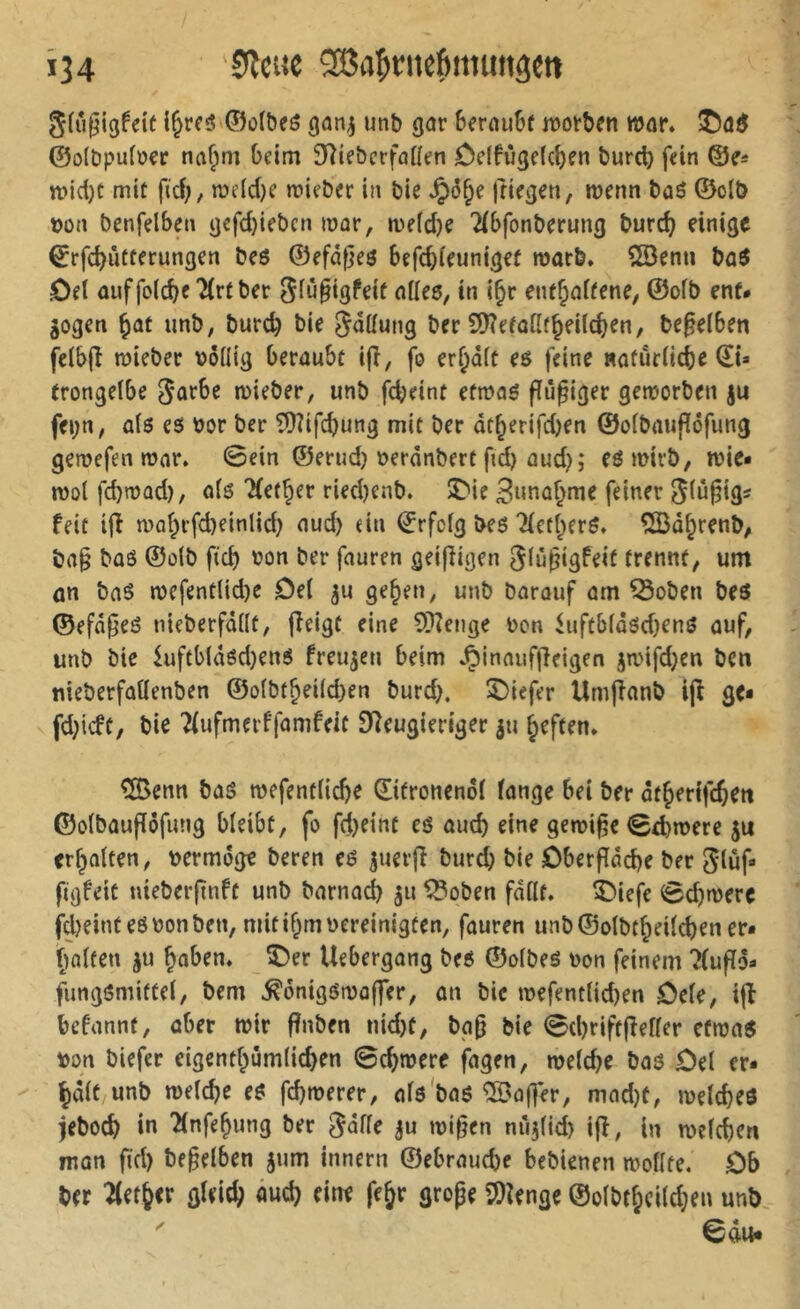 Î34 Sôafinte^iiiuitâCtt Slupigfeit i^rcô ©olbeô unb gar 6erau6f luorben mar* @o(bpu(o€r tia^m beim 3^te&crfaüen ôcifùgelcben burcb fein ©e* n»id)t mit fid;, me(d)e mieber in bie ftiegen, wenn bas ©otb t>on benfelben gefd)iebcn mar, n)e(d}e ^{bfonberung burd) einige Çrfe^utterungen bes ©efdpes befe^ieuniget marb* SSenn baS Del auffolc^c 7(rt ber 5lû§igfeif ailes, in i^r enthaltene, ©olb ent* jogen ^ûf unb, bureb bie Snllung ber SD?efalltheilcben, beleihen fclbjl njteber völlig beraubt ijl, fo erl;dlt es feine «aturlicbe ©i» trongelbe 5ûrbe mieber, unb febeint etivas fïûgiger gemorben ju fei;n, als es vor ber îDîifcbung mit ber dtherifd)en ©olbaufïôfung geroefen tvar» 0ein ©erud) verdnbert fid) aud); esmirb, rvie» tvol fd}n)ûd), als Tfether ried)enb. îMe Suna^me feinet Slû^igs feit ifi n)ahrfd)einlid) aud) ein €rfclg bes 21efherS. ^Bâ^renb, ba§ bas ©olb fteb von ber fauren geif^igen glû^igfeif trennt, um an bas n)efent(id)e Del gehen, unb Darauf am ^oben beS ©efd^eS nieberfdllt, jîeigt eine 93îenge von ^uftbldsdjens auf, unb bic luftbldsd)ens freuten beim J^inaufjîeigen janfdjen ben nieberfatlenben ©olbtheildjen burd), SDiefer Umfîanb ijî go fd;icft, bie Tlufmerffamfeit f)îeugieriger ju heften. ^enn bas wefentlicbe ©itronenol lange bei ber dtherifchen ©olbaufïôfung bleibt, fo fd)etnt es auch eine géminé 0d)mere ju erhalten, vermöge beren es juer(î Durch bie Dberfldcbe ber gluf» figfeit nieber|înft unb barnach 511 ISoben fdllt. î^iefe 0cb»vere freintes von ben, mit if^m vereinigten, fauren unb ©olbtheilcben er- halten 5U haben. î)er Uebergang beS ©olbes von feinem 7(uflö» fimgsmittel, bem ^onigstvoffer, an bic tvefentlidjen Dde, ijî befannt, aber wir fînben nid)t, ba0 bie 0cbriftfîeller efnjas von biefer eigenthûmlicben 0chtvere fagen, welche bas Del er- ^ ^àit unb welche es fd)werer, als'bas ^'after, mad)t, welches jeboch in îlnfehung ber ^dlle wi0en nùjlid) ijî, in welchen man fiel) begelben jum innern ©ebrauche bcbicnen wollte, Db ber ^eth<r gleich âud) eine fehr grope 3)ienge ©olbthcildKu unb ^ 0du-