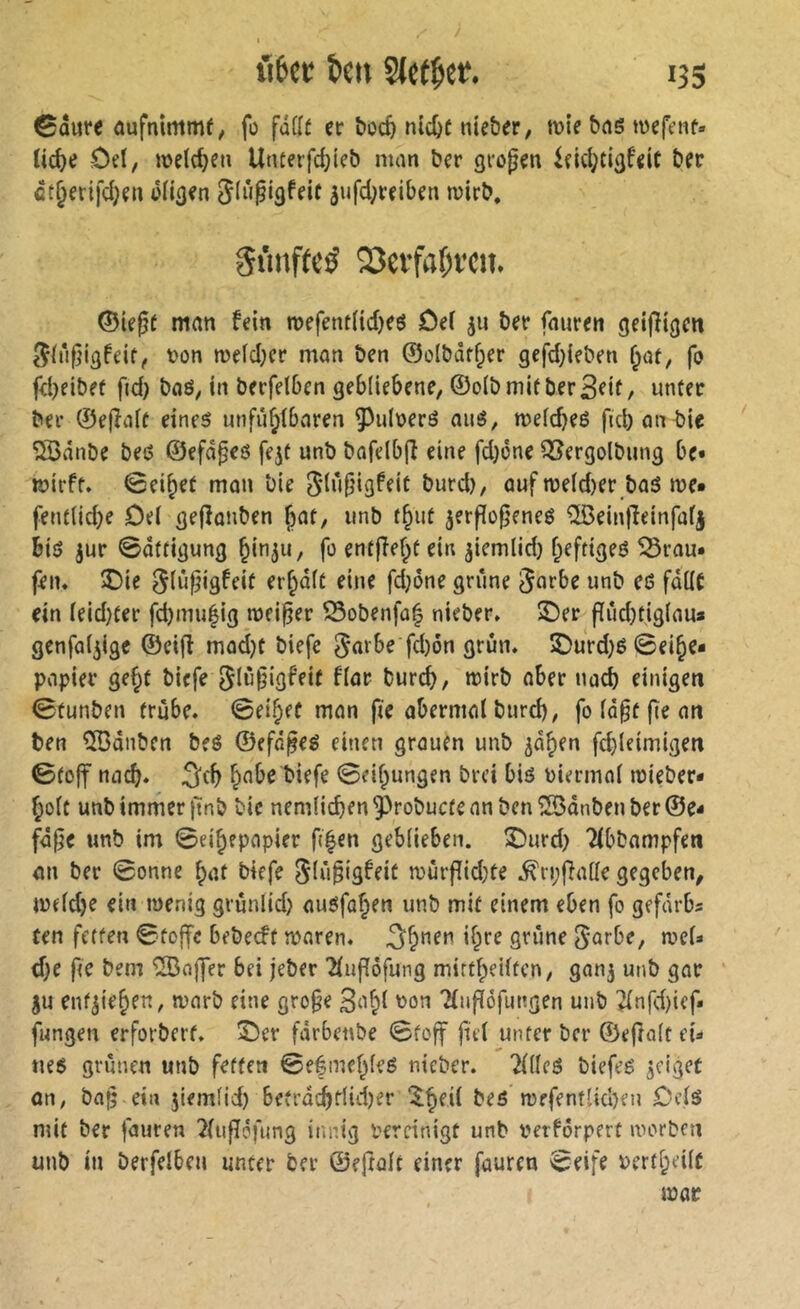 ©ûure aufnimmf, fo fûfft er ^oc^| nicî>c nie&er, tt>ie bns wefenf« Uc^e rOel, weld}eu Unterfc^icb man ber grogen iekl^tißfeit ber ct^erifd;en ofitjen ^(ûpiâfeif 3ufd;reiben rcirb. Si’mffc^ SJevfa^vcit. ©ifßt man fein roefentlidjes ûe( ju ber fnuren gei|îigen t)on n)efd;cr mon ben 0olbâff;er gefd;ieben {^at, fo fcbeibef f«d) baô, in berfelben gebliebene, ©olbmif ber^eif / unter ber ©e(Ialf eines unfû^lbnren 5^uloerS nué, meldjes ficbonbie 5Bânbe beß ©efâ^es fejt unb bafdbjî eine fd}one Q[?ergolbimg be« fôirft. 0ei^et mon‘oie 5îu|}igfeit burd), auf n?e(d)er bas me* fentlidje Del gefîanben ^at, unb f§ut jerflo§enes îlBeintîeinfalj bis jur ©ôttigung ^inju, fo entfielet ein ^iemlid) f^efriges ^Srau* feiu î)ie ^liifjigfeit errait eine fd}ône griîne 5u*^be unb es falle ein leid}ter fd)mu|ig meiner Sobenfû| nieber, S)er f[rid)tiglaua genfal^igc ©eifl mod}C biefe 5«^be fd)ôn grün. ®urd)S©ei^e* popier ge§f biefe 5lù(jigf'eit flar burd), mirb aber nacb einigen ©tunben frûbe. ©ei^ef mon fie abermal burd), fo la§f fie on ben ^dnben bes ©efn^es einen grauen unb ^d^en fdjleimigen ©toff nacb. ^nbe biefe ©eif^ungen brci bis Pimnnl mieber* ^olt unb immer jlinb bic nemlicben ^robuefe nn ben îBdnben ber ©e- fdfie unb im ©ei^epopier fi|en geblieben. IDurd) Tlbbampfen an ber ©onne l;at biefe 5k*i§iâfeif mûrfîid;fe .^rpfialle gegeben, meld)e ein menig grunlid} ausfa^en unb mit einem eben fo gefdrbs ten fetten ©toffe bebeeft maren. 3^nen il^re grûne ^arbe, mel* d)e fte bem 'iBaffer bei jeber 2luf[ôfung mirtfpeiltcn, ganj unb gar ^u enf^te^en, mnrb eine gro§e 3o^t oon 'Hnflôfungen unb ^nfd)ief* fungen erforberf. T)ev fdrbenbe ©toff fiel unter ber ©efîalt eû ues grünen unb fetten ©efmel^feS nieber. TlllcS biefes geiget an, ba^ ein 5iemlid) bcfrdd)r(id)er “^^eil bes mefentlicben Dcls mit ber fauren 2lufîéfung innig bereinigt unb verfôrpert morben unb in berfelben unter ber ©eftalt einer fauren ©eife Pertf;eilc mar