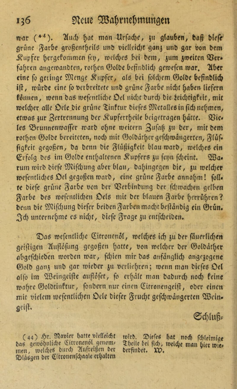 n>or 'Hucî) f^oe mon Urfad)c, }u glauben, ba§ blefr grûne grofjenf^eU^' unb uie((cid)f ganj unb gar bon bem Tupfer b^rgefommen fci;, n)e(d)e6 bei bem, jum ^roeiten QScr* fahren angemanbfen, ror^en ©olbe beffnblid; geroefen tuar* 2ibec eine fo gelinge SKenge Tupfer, o(é bei fo(d)em ©oibe befinbUc^ ifî, nmrbc eine fo berbreitete unb grûne ^arbe nid)f §aben liefern fênnen, menn bû6 n)efentlid)e Del nid)t burd) bie iei(^figfclf, mit n>eld)er aile Dele_bie grûne ‘$:inftur biefeô 2)îefûlleôin(ïd)nef;men, efæas jur 3'?*’fffnnung ber .^'upfert^eile beigefragen ^dffe, Q3ie* les ^runnenmojfer marb of^ne lueitern ju ber, mit bem rot^en ©olbe bereifefen, nod) mit ©olbâtbergefd}n)ângerten, glûf» ftgfeit gego§en, ba benn bie blaumarb, n)eld)es ein Erfolg beS im ©olbe enthaltenen Tupfers ju fci^n fd)eint. ÎIBa* rum mirb blefe SDîifdjung aber blûu, balpingegen bie, ju meld)er tt)efentlid)eS Del gego§en mnrb, eine grûne ^urbe anna^m! foll* U biefe grûne Sorbe bon ber Q5erbinbung ber fd}mad)en gelben Sorbe bes tbefentltd)en Dels mit ber blauen S^ïfbe h^rruhren? benn bie 9}îifd)ung biefer beibenSarbenmad)tbefidnbig ein ©tun, unternehme es nid}f, biefe S^^gf ju entfebeiben. î)as TOefentlid)e Œifronenol, n)eld>es idj ju ber fduerlidjen geifligen 7luflôfung gegopen bon melcber ber ©olbdthec abgefd)ieben morben mar, fd)ien mir bas anfdnglid) angejogenc ©olb gonj unb gor mieber ju bcrliehren; menn man biffes Del ûlfo im îrôeingeijîe aufïôfet, fo erholt mon baburd) nod) feine wohre ©olbtinftur, fonbern nur einen ditrenengeifî, ober einen mit bleiern n)efentlid)en Dele biefer gefchrbdngerten îSJein» flcijî, @d)lug= (44) .^r. botte \)tcffeicf)t bflg gewobnli^l)« C[itvonen6l genctm inen, mdebeS burd) ^ufreigen bec S&ldégen bec Sttronenfd)oole erholten mtrb. S)lefe^ bot noch fcbletmtoe îl)cilc 5ei fîd), meiere mon biec berfinbct, XP,