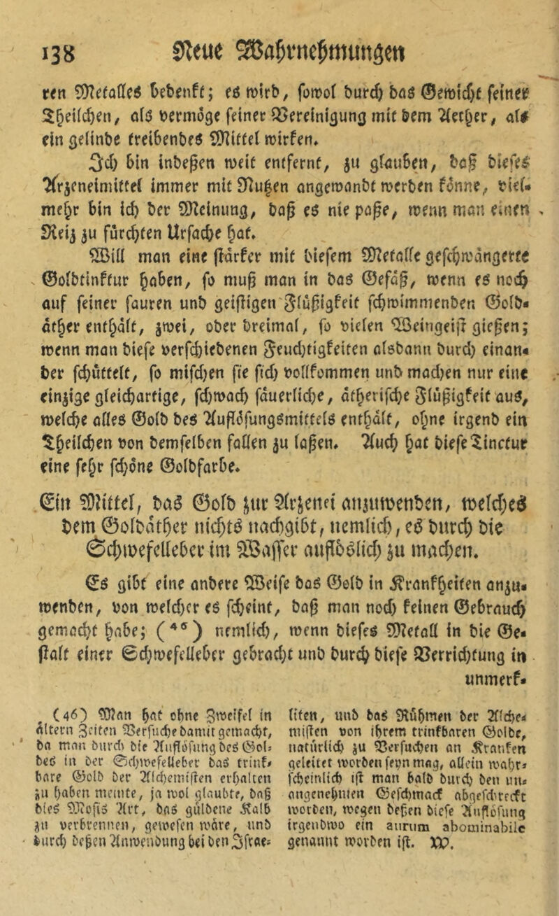 «n 5)?ffa(ïe5 üebenff; eömirb, fornof burd) böö ®emicf}f fdnet? 5^d((^en, <i[d vermöge fdnec 33erdnÎ3un(j mit &em 2(çcf^çr, ai* dn (jelinbe ^rd6enbfö î!)îiffel roirfen, 3cî) 6in inbegctt n)df enffernf, ju gf^ubett; bog bi«fi?l- TTrjendmitfel immer mItDîulen angemnnbt merben f^nne, bieU me^r bin icb ber ÜUeimmg, bog eô nie page, menn man einen Sîeij furc^fen Urfacbe §af» mon eine jînrfcr mif liefern SJîefoffe gefc^mangerce . ©ûîbtinffur Çoben, fa mug mon in boô ©efog, wenn (ê noc§ ouf feiner fauren unb geigigeir^iûgigfeif fcbmimmenben ©oib* ôt^er entf^âff, jwei, oberbreimof, fo fielen ®dngei|f giegen; rrenn man biefe »erfcbiebenen ^eudjtigfeiten ntebann burd) cinan« ber fcbûffeït, fo mifdjen fie fid) vofffommen unb mod)en nur eine einzige gïeicborfige, fd)mocb fduerficbe, df^erifcbe Slngigfeif ûu^, mefcbe oHeô ©oib beô 'Kugdfung^miffdö entf^dif, of;ne trgenb ein ^^eilcben bon bemfelbcn faßen ju (ogem ^uc(^ ^ae biefe Minceur eine fc^r fd}6ne ©oïbfarbe. Êm ^dttef; baé ©ofb j^ur5(rjeite{mi3umenbctt, tbefd;eei bem ©olbdt^cr nic^té nacbgibt, nemlicf), cé burc|) bie èd)U)efclic5cv tm äöaffci* migbêlid; ju mad)cn. ©é gibe eine onberc ®eife boé ©olb in ^ranf§ci(en anjn* toenbcn, bon n5e(d)cr eé fdjdnf, bag mon nod) feinen ©e6rnud> gemad^ü §a6e; (^®) nemlld), menn biefeé SDîefott in ble ©e* (îoif einer 0d;ibefdleber gebrod}t unb burd^ biefe SCerridjfung in unmerf* (46) ohne B'^eîfd in titcn, unb ba^ Slubmen ber 2fid)c< Âltern 3nt?n ^<rfuc^ebanutgcmac^f, niiftcn \)on i^rem trinfbaren ©olbe, bn man burdi bie îfiifïdHngbcé^cls imtnrUcl ju 53crfucben an 5^ranfm b€é in ber 0cl)mefeUeber baS trinf# qeldtft morbfnffvnmag, aUein mat)r* bare ©olb Der 3nd)enu'fren erhalten fcbeinltd) ifl man batb burd) ben mu jiu f)abm memte, jn mol iilaubtr, bag angenehmen ®efd)macf abgcfdirecfc bieé ÎOîcfï» '^(rt, baô gulbcne 5îalb mo'cbcm megen bef,en biefe ^nf!orung ijn verbrennen; gemefenmare, unb trgcnbmo ein aumm abominabilc burch Degen 2(mvenDung bd ben 3fï«' genaunt movDen ifl. XV.