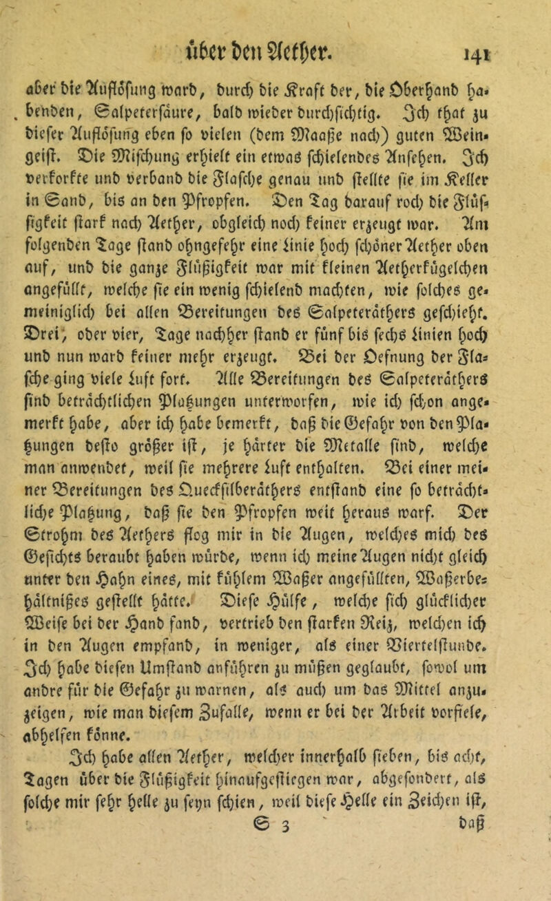 bte^ufïôfuiig mort), burd) bie ber, bie ÔBerÇanb . behbcn, 0a(peferfdure, ba(b »lieber burd)fid}fig. ^d} ju biefer ^iufîofung eben fo vielen (bem C0îûû|5e nad)) guten îSein« geijî. î)ie 9)îifd}ung erf^ielf ein ettvnö fcbielenbeg 2(nfc^en. 3^d) verforfte imb verbonb bie JlafdK genau unb pellte fie im Seller in ©anb, bis an ben ^^fropfen. ÎÎDen “^ag barauf rod) bie 5inp figfeit parf nad} Tfet^er, obgleid) nod) feiner erzeugt mar. 2(ni fülgenben *Jage Panb o^ngefe^r eine iinie fiöd; fcbonerTletber eben auf, unb bie gan^e ^lû^igfeit mar mit fleinen 7(etberfûgeld)en ongefûllf, melcbe pe ein menig fd)ielenb mad)fen, mie folcbes ge* meiniglid) bei ollen Bereitungen bes ©alpeterât^ers gefd)ief;f. 3)rei; ober vier, “^age nacbber panb er fünf bis fecbë iinien boc^ unb nun marb feiner me^r er^eugf. Bei ber ôefnung ber 5*las pbe ging viele iuft fort, 'iilk Bereifungen beS ©alpeterotberö finb betrâd)tli^en 5^lü|ungen untermorfen, mie id) fd;on ange- merftbabe, aber id) ^abe bemerft, ba^ bie ©efa^r von ben 93la- |ungen bePo grêler ip, je farter bie SDîetalle finb, meld)e mon nnmenbef, meil fie mehrere iuff entbolfen. Bei einer mei- ner Bereifungen bes Öuecfplberafbers enfPanb eine fo befrdd)f* lid)e ^la^ung, bop pe ben Ç'fropfen meif ^eraus marf. Î5er ©fro^m bes îfef^ers Pog mir in bie Tlugen, me(d)es mid) beS ®epd)ts beroubt ^aben mürbe, menn icb meine klugen nidjf gleich unter ben .Ç)a^n eines, mit fiif;lem ®aper angefiillten, îSoperbes ^dltnipes gepellt ^affe. 5Diefe ^ülfe, meld)e fid) gludlid)er QBeife bei ber .Ç)anb fcinb, vertrieb ben porfen Dîeij, meld)en ic^ in ben Tlugcn empfanb, in meniger, ols einer Bierfeipunbe. 3;d) ^obe biefen UmPanb anfù^ren ju miipen geglaubt, fomol um anbre für bie ©efo^r ju mnrnen, ols aud) um bas îDîiffel anju* geigen, mie man biefem Snfulle, menn er bei ber 2(rbeit vorpele, öbf;elfen fönne. ;^d) ^obe allen ?lefÇ>er, weld)er innerhalb fieben, bis ad)f, îagen über bie ^lûpigfeif Ipinoufgcpiegen mar, abgefonberf, als fold)e mir fe^r ^elle ^u fepn fd)ien, meil biefe .Çielle ein 3eid)en ip, © 3 ' bflp