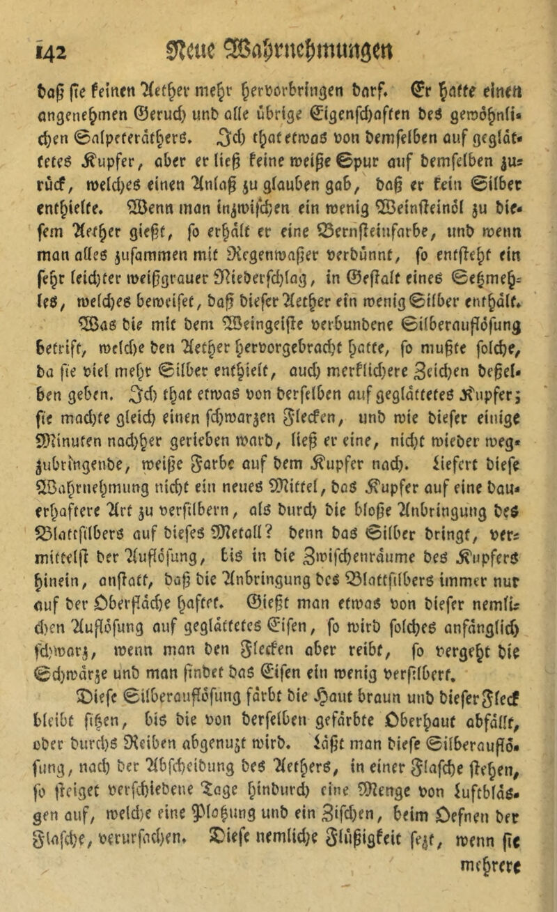 i t»a§ jîe feinen nie^r Jer\)örbrin(jen bnrf, €r Çaffe elnett ongenejmen ©erud) unb ûüe übrige ©igenfd)nffen be6 genjô^niU eben 0n(peferät§erß» tb^tetmaö bon bemfelbcn auf gegiôt- Ceteß .Tupfer, aber ecUe^ feine meige©pur auf bemfelben |us ruef, n)cld;eß einen '^ning ju gfauben gab, bn§ er fein ©über cntbielfe. ®enn mon inimifeben ein wenig ©einfîeinôi ju bie* fern ÜH^îx giefjf, fo erbaif er eine îSernfîeinfnrbe, unb wenn man oüeß jufammen mit iXcgenn)a|jer perbunnt, fo enfffebf ein fegr ieid)fer wei^grouer SRieöeifd}(ag, in ©efîûif eineß ©ebmeb= teß, we(d)e6 beweifet, bo^ biefer 2(etber ein wenig ©Über enfbaif» ^ae bie mit bem îSeingelfîe perbunbene ©ilbernuflöfung Betriff/ roc(d)e ben Tfefbrr brrporgebraebt bütfe, fo mu§fe foicbe/ ba fie Piel mehr ©Uber entbieif, auch merflid)ere 3eid}en be^et» ben geben, 3d) fbof etwnö Pon berfdben oiif gegldttefeö Jf^'upfer; fic mad)fe gleich einen fdjmor^en ^i^efen, unb wie biefer einige SDiinufen nad)ber gerieben warb/ lie§ er eine, nid}f wieber weg* ^ubrfngenbe/ weipe Sorbe auf bem ,^upfer nad). liefert biefe SBabrnebmimg nicht ein neneö 9?iittel, boö ,^upfer auf eine bou* erboftere Tlrt ju perfilbern / olß burd) bie blope Einbringung beß ^latffilberö auf biefeß iO^etod? benn baß ©ilber bringt, pet£ mittelfi ber Elupéfung, biß in bie S^t’ifcbenraume beß ,^upferß hinein, onffott, bop bie Einbringung bcß ^lottfilberß immer nur auf ber ôberpâd)e ”iün etwoß Pon biefer nemlU d)cn Elupöfung auf geglätfefeß ©ifen, fo wirb folcbeß anfdnglid) fd)Worj, wenn man ben glecfen ober reibf, fo Pergebt bie ©d}wdr5e unb man pnbet baß ©ifen ein wenig perplberf. î)iefc ©ilberaupôfung fdrbt bie ,Çout broun unb bieferglecf bleibt fiéen, biß bie Pon berfelben gefdrbte öberbouf obfdlîf, ober burd)ß 5Keiben abgenujt wirb« idpt man biefe ©ilberoupö* fung, nach ber Elbfcbeibung beß Eletherß, in einer Slafcbe jEehen^ fo pciget perfebiebene 'îoge f;inburd) eine îDîenge Pon kftbldß- gen auf, weld)C eine 9Moh»o9 «»'ö ein 3ifd)en, beim Defnen ber glafcbe, perurfad)en« ^iefc nemlid^e glûpigfeit fe^t, wenn pc mehrere