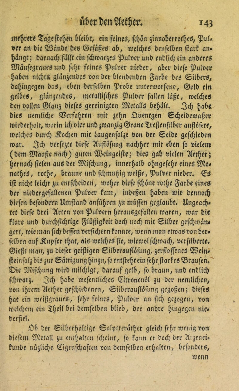 Df^iGc, ein feineö, fd}üii jinnoSerrof^eö, ^uf- tper on tie Qönnbe beß ©efa^eß û&, weidjeß öenfelben jîarf öti« Çangf ; &ûrnad> fddf ein fdwnr^eß ^uf»er un^ enMid; ein nnbereß $Ü?üuff(jrnueß unî) fe^r feineß ^iiföer n^f^er, ober tiefe 9^ul\)ee ^aben nid)(& (jldnjenbeé ton ter bien&en&en ^orbe teß ©iiberß, bü^inflegen bßß/ eben berfelben 5^robe unfermorfene, ©olö ein geibeß, (jfdnjenbeß, mefoilifdKß 5^uiter füüen id^t, rceldjeß ben totten ©(0113 tiefeß gereinigten 5)?ernflß be^dft, ^abe bieß nemlicbe ^erfo^ren mit 3c§n O.uentgen 0d)eit)en)ü0ec ttieberf;o(f^ ttorin id)tierunt>3tt)ün3i9@rflne'$re^enfdber aufiofete, n?e(c^eß bnrd) ^od;en mit kugenfo^e ton ber <8eibe gefcbieben mor* 3d) terfe3te tiefe Tiuffofung nocb^^r mit eben fo tielem (tem Cï^ôa^e nac^) guten ^eingeifie; tieß gob tieten Tfetjer; pernod} ftelen ouß ter 9Kifd}ung, inner^olb o^ngefejr eineß ^0- not^fß, rot^e, broune imt fc^mii|ig met^e, ^iilter nieter» ©ß tjî nidjt ieicbt 3u entfd^eiten, mojer tiefe fd}6ne rot Je 5'üfbe eineß ter niebergefnUenen pultet fom, intefen Jüben mir bennod) tiefen befontern Umfîûnt ûnfùjren 3U muffen gcginubf. UngeacJ* (et tiefe trei Tfrten ton 5^u(tern Jeraußgefflflen mnren, mnr tic finre unt turcjfidjtige 5(ù0igfeit tod) nocj mit Silber gefcjmdni gert, mie mnn ftd) teffen terfid^ern fonnte, menn mon etmoß ton ter- feiben ouf Tupfer tjot, «Iß meidjeß fte, miemoifcjmücj, tcrfilberte» ©ieft mon, 3U tiefer geijligen ©iiberouffdfung, 3erfJo|feneß 55ein^ (îeinfflli biß 3ur0dtfigung Jin3if,foent|TeJteinfeJrflorfeß^roufem' 2)ie 0Diifd)iing mirt mi(d)igf, torouf gelb, fo broun, unt entlid) fd)mor3. 5d) Jßbe mefentlidjeß ©itroneiml ju ter ncmlid;en, ton ijrem yetjer gefdjictenm, Silberouflöfung gcgogen; tiefeß Jot ein mei§groufß, fejr feineß, ^''ulter on ficj gejogen, ton n)eld)em ein îjeil bei temfelben blieb, ter ontre Jingegen nie» berfifl. C6 tet ©ilberjoltige Safpeterdtjer gleid) feJr menig ton tiefem ?*)?efo(l ju entjoltcn fd}cint, fo form er teej ter ^li^enei» funte nùilicje ©igenjejoften ton temfelben erjolten, befonterß, menn V.