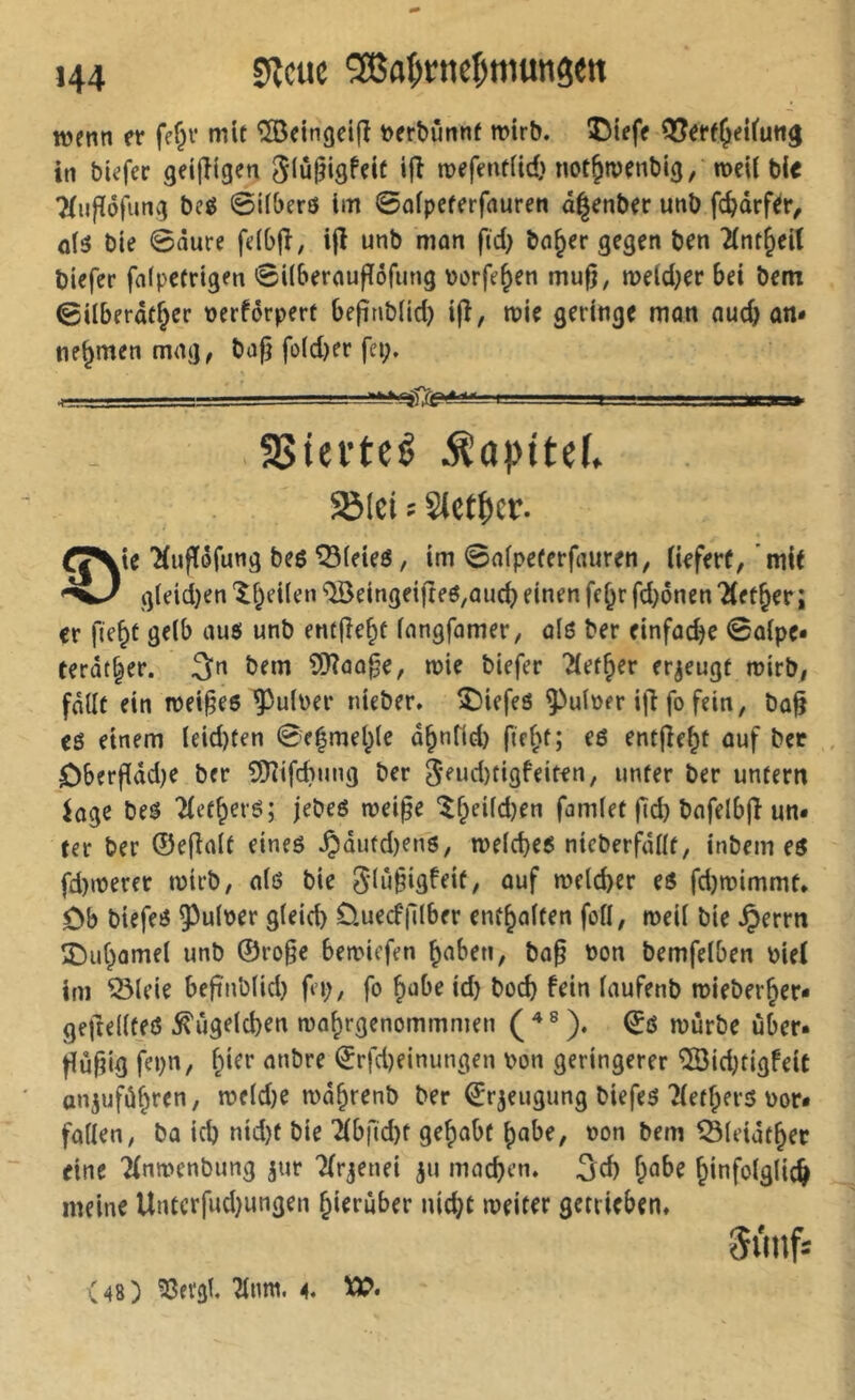 wenn et* fe§v mit ®einget(î tterbûnnf wirb, ©iefe QJerf^eifuti^ ttt biefer geijîigcn giûlîigfeit ifl wefentiicO not&tvcnbig, weU bie 7(ufïôtung beé 0i(berô im 0ûfpcferfaurett â^enber uttb fc^drf^r^ o(3 bie 0ûure fdb|î, ifl unb mon ftd> beider gegen ben 2(nt^eit biefer falpetrigen 0i(bernufîôriiMg porfe^en mufj, weld^ee &ei bem 0iIberdfJer perfôrpert befinbiid) ijî, wie geringe man auc^ an* nehmen mag, bafj fo(d)er fei;. I - SSiei’teê ^apitef. SBlei î Sict^er. ^^ie 'Hufföfung beg ^ieieô, im 0aipeferfauren, (ieferf, 'mit g(eid}en '^^eilen ®eingeifteô,ûud) einen fe^r fd^onen ?(ft§er; cr fie^t gelb au$ unb entjîe^t langfamer, alô ber einfadje 0û{pe» terdt^er. 3n bem ÎÜÎûû^e, wie biefer Tlet^er erzeugt wirb, fdllt ein wei^ee guiper nieber, tiefes guiper ijl fo fein, ba^ eß einem leid)ten 0e|mel;le d^nfid) fie[^t; e6 entjîe^t auf bec ôberf(dd)e ber f!Oîifd}ung ber 5eud)tigfeiten, unter ber untern kge beâ 2(et^er6; jebeß wei^e ^f;eifd)en famlet ftd) bafelbjî un- ter ber ©eflalt eineß .^dufd)enß, we(d}eß nicberfdüt, inbem eß fd)werer wirb, alö bie glü^igfeif, auf welcher eß fd)wimmt. Ob biefeß 9^u(per gleich Ouecf|llber enthalten foll, weil bie §errn î)uhamel unb ©ro§e bewiefen haben, bo§ Pon bemfelben Pief im ^leie befînblid) fei;, fo habe id) hoch fein laufenb wieberher- geftellfeß Kügelchen wohrgenommmen ( ® ). ©ß würbe über- Hù^ig fei;n, hi^t* anbre ©rfd)einungen pon geringerer ÎBidjtigfeiC anjufdhren, weld;e wdhrenb ber ©r^eugung biefeß Tletherß Por- füllen, bü id) nid)t bie îlbftcht gehabt habe, pon bem Öleidther eine Tfnwenbung jur Tlrjenei ju machen, ^ci) habe hinfolglich meine Untcrfud;ungen hierüber nicht weiter getrieben» (48) 53evgt. 2lmn. 4. Ä>.