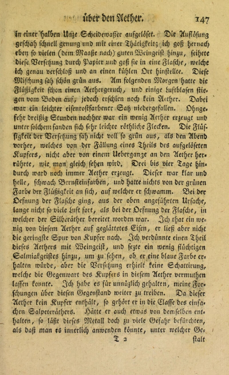 In einer “^afSen Un^e ©rf>eibemaf?er aufgdéfef. î)»’e Tlufïôfung gefd)a§ f^neU genung unD mit einer î^âtigfeit; Jd) go^ pernod) «ben fo bieien (î?em 9>?aa^c nnd>) guten ?03eingei|î ^in^u, feif;ete biefe Q3erfe|ung burd; papier imb go^ fie in eine Siofd;«/ melcbc leb genau »erfd)b^ unb an einen fû^ien ôrt ®iefe SDîifcbung fab fdjon grün miö. 7(m folgenben SÔîorgçn batte bie IJiùpigfett fdion eiwen îletbergerud}, unb einige iuftbiafen fîie» gen uom ^oben auf, jebod) erfd)ien nod) fein 2Itfber. î)abei •luar ein leidjfer eifenrofifarbener 0ab niebergefailen, Obnge* febr breipig 0(unben nad)b«r war «in menig Berber erzeugt unb unter foicbem fanben fteb febr leidjte rotbiid)« 5i«cfen. î)ie 5*iüf« fïgfeîc ber ?Berfebung fa'b ni^t bofi fo griin aus, atö ben 2lbenb borber, n>eid)es bon ber Fällung eineö beö oufgelofeten i^upfers, nidic aber bon einem Uebergange an ben “Hetber ber« riibff«/ n?i« nian g(eid> feben mirb» ©rei bis hier Jage b»n« burd) marb nod) immer 2(etber erjeugt, ©iefer mar fiar unb |ieUe, fd)»bad) 53crnfteinfarben, unb baffe nid)fS bon ber grünen 0arbe ber ^iu^igfeit an fid), auf mefeber er fd}ibamm. 53ei ber Cefnung ber ^lafc&e ging, aus ber oben angeführten Urfad^e, longe nicht fo bieie £uft fort, ais bei ber öefnung ber e^iüfd)e, in ibeidjer ber ©ilberdfber bereitet morben mar. ^d) tbat ein me= uig bon triefem Tietber auf geglättetes 0ifen, er (ie^ aber nid)C bie geringfîe 0pnr bon ^'upfer nad). ^d) berbiinnte einen ^b«H biefes Tietbers mit îBeingeifî, unb fejte ein menig ffndjtigen 0almiafgeifles bln|u, um ^u'feben, ob er eine blaue ^arbe er« holten mürbe, aber bie Q3erftbung erhielt* feine 0d}aftirung, meldje bie (Segenmart bes Tupfers in btefem TIefber bermutben laffen fonnte. 3'd) eS für unnîî^ltd) gehalten, meine 5or* fd)ungen über biefen ©egenfîanb meiter ju treiben. SDo blefer Tletber fein Tupfer enfbdlf, fo gehört er in bie Q!la(fe bes cinfa» d)tn 0alpeterdtbcrS. ^dtte er aud) etmaS bon bemfelben ent« halten, fo Id^t biefeS 5)?efall bod) 511 bieie ©efabr befürditen, ols büß man «s innerlich anmenben fonnte, unter meld;er ©e« 3 jfülf