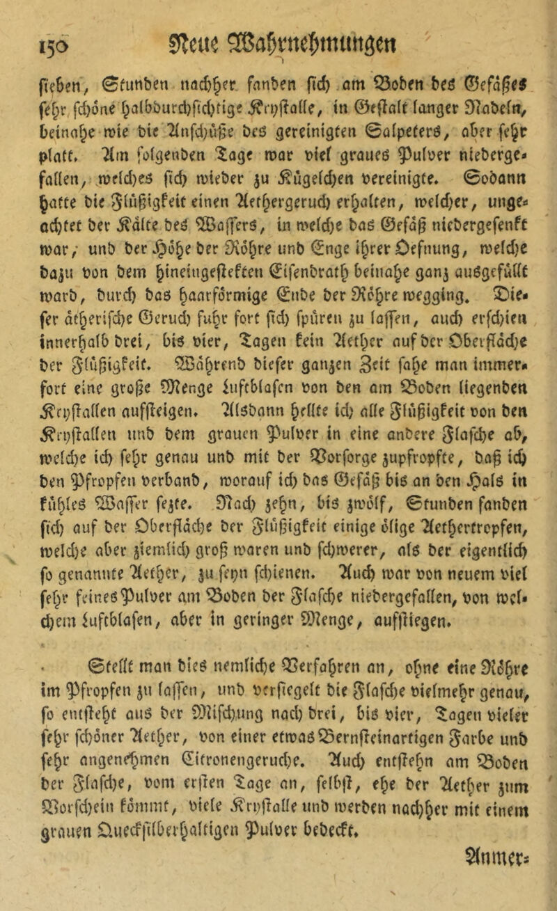 I5Ö Slcue ^a^rnei^munöen ftçBcn, ^funben nacB^fr fanben |td) am Q5obrn beô ©efâ^^< fef;r fd)6ne Balbburd)fid)tigf ^ri;(îû((e, tn ©f(îalt langer 97abefti, betnoBe mte bie Tlnfd)^^^ bcô gereinigten 0aipeferö, ober fe^r platt» Tltn folgenben îûge n>or bief groiieô 9^u(ber nieberge- folien, .Wfld}e5 fid) inieber ju ^ûgeld)en bereinigte. 0oban« Çofte bie 5iû§i3^^if finen 'HerBergerud) erhalten, n>e(d)er, unge- ocBfet ber ^dlte beô ®offert, in n>eld)e boë ©efû§ nicbergefenft »bor/ unb ber JpôBe ber 9îôbre unb ©nge i^rer ôefnung, n)eld}C bûju bon bem binfi‘»8ei7eftcn ©ifenbrût^ beinahe gon^ auëgcfwllt n>ûrb, burd} boô B^^arformige 0ibe ber Dîêbre roegging* î>ie- fer dt^erifcbe ©erui fubr fort fid) fpuren ju (ojfen, and) erfd)ieu innerhalb bret, bië hier, '^ogen fein 7letber ouf ber Cbetfîdd;c ber ^lû^igfeit. 'SSabrenb biefer gongen 3?it immer- fort eine gro§e (Üîer.ge iuftblafcn bon ben om ^oben liegenben .^cpjlallen oufjîeigen. 7((ëbonn bellte id; olle ^lù^igfeit bon ben ^ipjîallen unb bem grouen 9^ulber in eine onbere Sl^^Kbe ob, ibeld)e id) fef;r genou unb mit ber ^î^orforge jupfropfte, bo^ icB ben 95fropfen berbonb, morouf id) bos ©efd§ bié on ben Jpolë in fîibleë ®offer fe^te. 37ad) je^n, btë ^^-''ölf, ©funben fonben fi'd) ouf ber ôberfiddje ber glij^igfeit einige ölige TfetBertropfen, n)eld)e ober jiemlid) gro^ tboren unb fd)tberer, olö ber eigentlicB fo genannte 'Hetzer, ju fepn fdjienen. TfucB tbor bon neuem bief fff)r feineö^ulber am ^oben ber Slofd)e niebergcfollen, bon mef- djem iuftblöfen, ober in geringer S)îenge, oufftiegen. 0fellf mon bieë nemlicBe OSerfo^ren on, o^ne eine im pfropfen ju loffen, unb berficgelt bie 5lofd)e bielme^r genou^ fo enttlebf ouë ber 9)îifd).ung nod)brei, bis hier, ^ogen bielec fe^r fd)ôner Tfetber, bon einer etibOSS5ernfreinortigen gorbe unb febr ongenef^men €ifronengerud)e. 2fud) entjîebn om ^oben ber glofd)e, bom erjren ^oge on, felbjî, e^e ber Tfetber jum Q[iOifd)ein fommt, bicle ^rpjîolle unb merben nadj^er mit einem grouen £luecf|llberBaltigcn 5^ulber bebeeft. $(nnuri