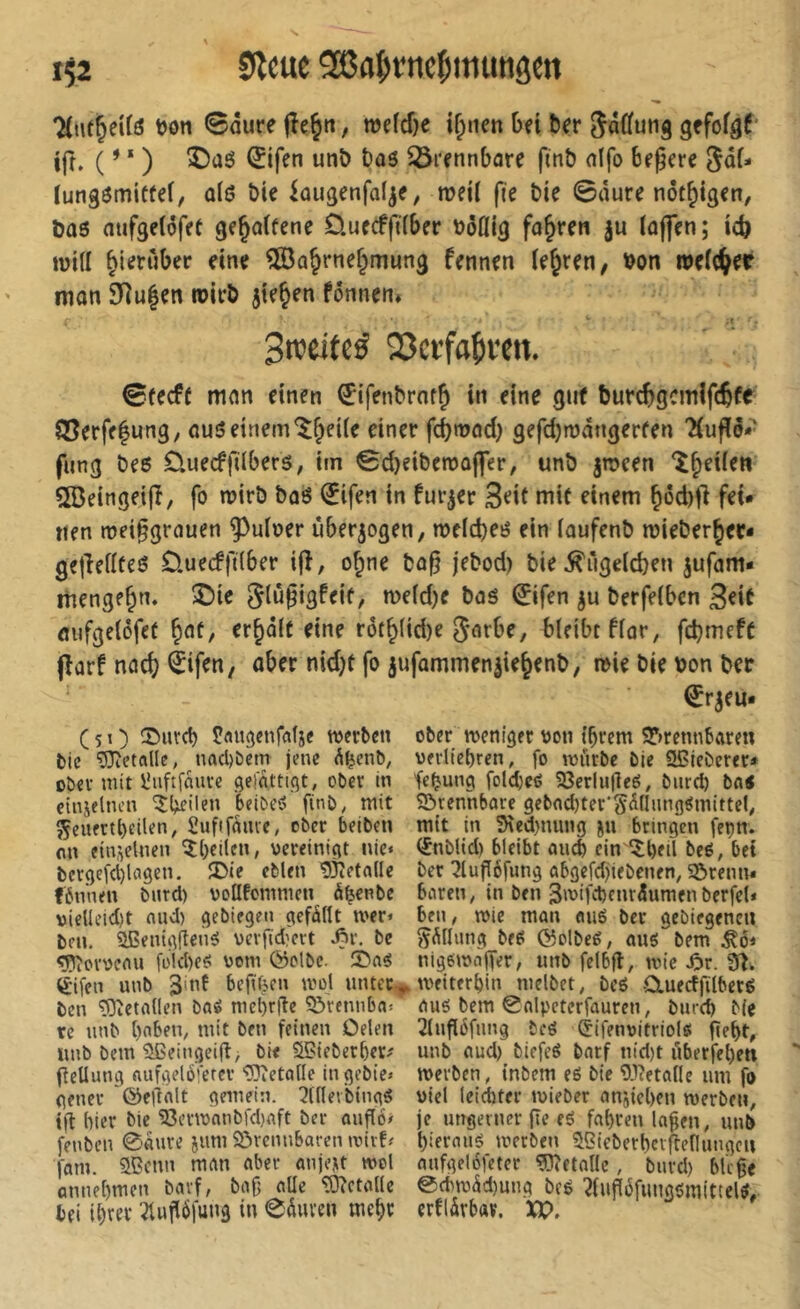 7(ut^ei(ö t)ön Saure fîe^n, wefcf)e if^tten bei ber 5a((ung gefof^f ifr. ( ’ ‘ ) î)aô ^ifen unö bas 35rennbare finb atfo Begere 5a(- tungömicfef, a(ö bie iougenfalje, weil fie bte Saure not^tgen, bas aufge(6fet gejalfene D.uecffi(ber böCIIg fahren ju (affen; icb luitt hierüber eine ®a^rne§mung fennen teuren, bon welcher man 9>]u|en wirb jie^en fonncn. Streitet 23crfa^ren. SfecfC man einen €ifenbrnf^ in eine gut burcbgcmlfcbfe ®erfe|ung, auö einem^^ei(e einer fd)tüod) gefdjmangerfen 'Huflö*' fung beö Üuecffdberö, im Sd>eiben)ü|fer, unb jn>een î^eUen îôeingeijî, fo wirb boö ^ifen in fur^er 3<^it niiü einem ^öd)fl fei- nen roei§grauen ^uloer iiberjogen, me(d)eö ein (oufenb roieber^ec- gejîefïteô üuecffdber ifî, o^ne bo§ jebod) bie^ugeldjen jufam- menge^n. ®te glüfigfeif, TOc(d)e bas 0fen ju berfelbcn 3^*^ flufgelcfet ^cit, er^dlü eine rot^lid)e garbe, bleibt f(ar, fcbmeft (îûrf nac(? èifen, aber nid)t fo jufammen^ie^enb, n>ie bie bon ber ^r^eu* (51) Pflugenfafje werben ober roeniger oon t’brem 5*)rennbaren bic 93ietftllc, nacl)bcm jene ^^enb, oerlicbren, fo würbe bie Sßieberer* ober mit Ünftfnuve gefattigt, ober in fcjjung foldjeO 33erlu(îe6, biird) bfl< etniflncn ^teilen beibe-o finb; mit Sörennbare 9ebnd)ter‘Sdnung^mittel; 5Çeuertbeilen; Sufifâme, ober beiben mit In 3\ed)nung ju bringen fei)n. on einzelnen 5()cilen, vereinigt nie« (Snblid) bleibt öueb ein ^ll)eil beo, bet bcrgefd)lagen. ÜDie eblen 53îetfl(Ie ber ^lufléfimg abgefdjiebcnen; 55renn« fbn'nen bnrd) vollfommen ö^enbe boren, in ben 3wifct)cnri5umenbfrfel* vieUeid)t nud) gebiegen gefällt wer« ben, wie man aué ber gebiegenen bfu. SßentgflenS vevlïd?crt ^r, be ^Ällimg beS ©olbeé; aus bem ^6« <Pîovveau fo!d)eS vom ©olbc. îDas nlgswàjfer, imb felbjl, wie ^r. 9Î. èifen unb 3>nf bejïf^en wol untec.^ weiterl)in melbet, beS OiuecffilberS ben 'lOtetallen baS mebrfle 55rennba« aus bem Snlpcterfauren, burcl) Me re unb ()nben; mit ben feinen Delen 2(ug6fimg beS Çifenvitriols fie^t, unb bem ^eingeifl, bie Sffiieberber^ unb aud) biefeS barf ntd)t i1berfel)en ftellung aufgeloierev Metalle ingebie« werben, inbem eS bie 'D-lietalle um fo gener ©eilalt gemein. 2((leibingS viel leidbter wieber anjieben werben, tfi hier bie 53erwnnbfd)aft ber ouflo/ je imgeiner (te eS fal)rcn la^en, unb fenben 0aure ium 5örcnnBaren wirf« l)ieraus werben Sßieberberffenungeu (am. Sßenn man aber anje,u wol anfgel6feter ^îîetalle, bnrd) bk ge annel)men barf, bag aüe Metalle @cbw5d)ung bcS ?fug6fungsmittelS, bei ii)rer '-?tug6fung in 0äuven mc^r erflärbav. XP.