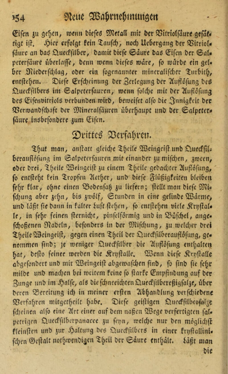 »54 '3ßnjinie^muitö€tt Eifert iu tttfnit biefeö mit bet* Q5lfr(o(fau« gefaf< Érfof^f fein ‘îoufc^; nod) Uebergong Der ^{friof- faure an bai^ D.uecffilbcr, bomie bicfe 0dure bü6 (îifen bcr 0aU pfterfdiire uberiaflTe, benn menn btefeö mdre, fo mürbe ein geU ber .Oiicberfcbiag, ober ein fogenannfer minerafifcber îurbitj, enffîeben. üDiefe ^rfd)dnung ber Sertegiing ber 2(updfung beö £>uecfftlber6 im ©alpeterfauren, menn fo(d;e mit ber 2iufïôriing beö Sifenbitriolö berbunben mirb, bemeifet aifo bie ^nnigfeit bet ^ermonbfd)afc ber ^Üîineralfduren überhaupt unb ber ©aipefer# fdure inöbefonbere jum €'ifcn» Si’ittcé 23nfaf;reu. mati/ anjîatt g(eid)e Ibcüe îSeingeiff unb O.uecffifs beraufïôfung im ©afpeterfauren mir einanber ju mifd)en, ^meen, ©ber brei, ‘^b^Ue '»IBeingeifr 311 einem gebad)fer Tiufîôfung, ' fo entffeb^ b'^in tropfen Tletber, unb biefe Siüf'igfeifen bfeibeti fe^r f(ar, ©bne einen ^obenfû^ 3u liefern; jîellfmnn biefe ?)}îi* , fd)ung aber le^n, bis jmdlf^ ©tunben in eine gelinbe ^drme/ unb Id^f fte bann in falfer iuff fîeben, fo enfftcben biele ^rpjîaf* fe, in fe^r feinen ffernid)f, pinfelfdrmig unb in ^ufcbel, ange- fd)o§enen 9]abeln, befonbers in ber 9}?ifd)ung, ju me(d}er brei îbeile^lSeingeifî, gegen einen üuecffilberaupofung, ge- nommen finb; je meniger Queiftlber bie ^lupöfung entbaltetj Jaf, bejto feiner merben bie .^ri;fîûl(e. ®enn biefe iTrpftalle abgefonbert unb mit ^eingeijî abgemnfcben ftnb, fo ftnb fte febe milbe unb mad)cn bei meitem feine fo fïarfe ^mpfinbung auf ber gunge unb im .Çnlfe, ols biefd)nfeid)fenüuecffilberegigfal3e, über beren Bereitung id) in meiner er(}en îibbanblung betfd)iebenc S?erfabren mitgefbeilt b^i^^ î^iffe geil^igen OuecffilberfaT^? fd)einen alfo eine 2(rt einer auf bem na§en ®ege verfertigten faf* pefrigen Üuecffilbcrpanacee ^u fei;n, meldje nur ben moglid)|î fleinfîen unb jur /paltung bes OuccffilbcrS in einer fn/tallini- fdjen ©ejlalt notbmenbigen ber ©dure entbdlt, fd^t matt bie