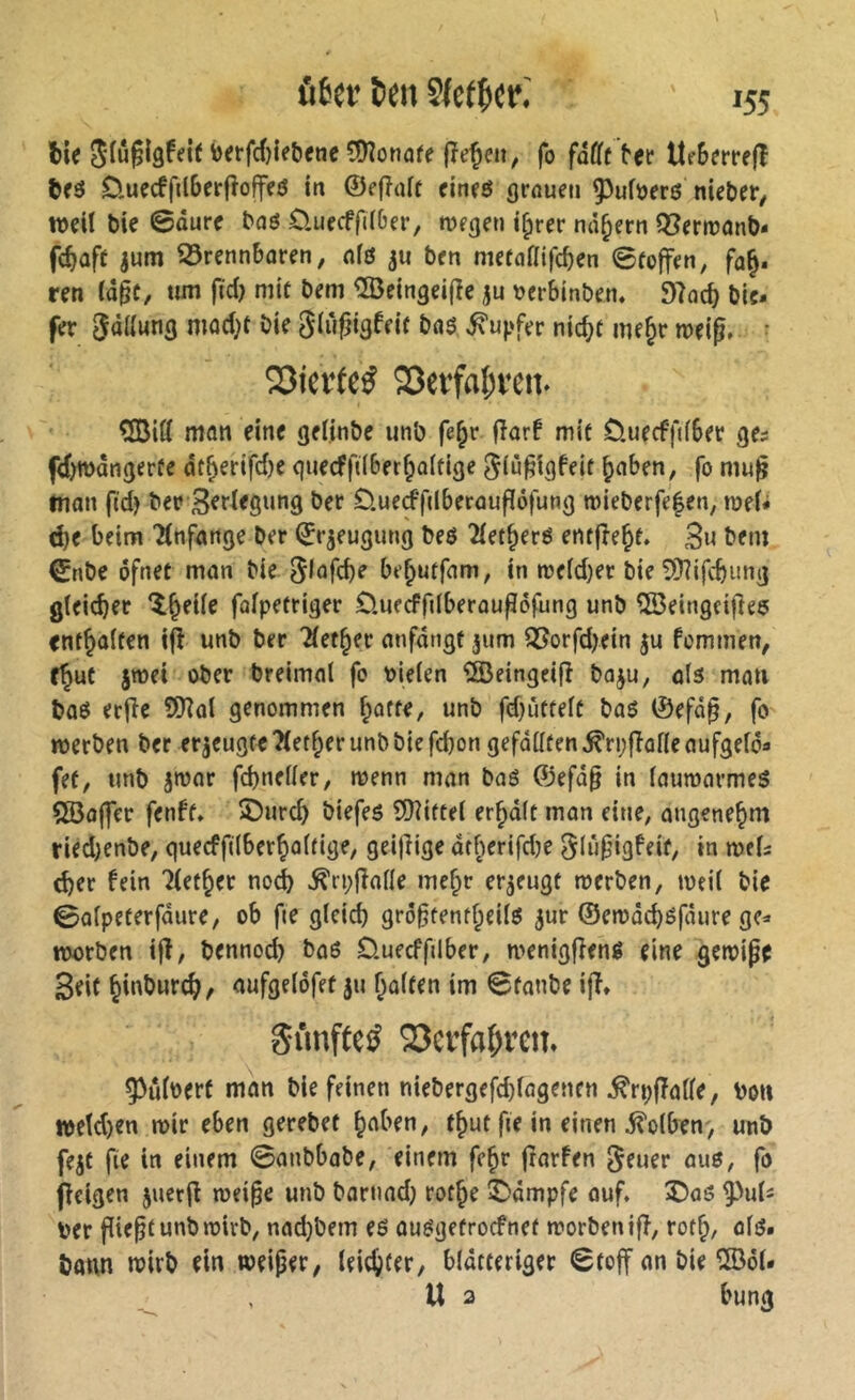 6i<5lû?l9f«ifi)<rfcf)ieb(tie®îotiû(cfîeÇcii, fo fâfft ber lt(6(rrf(l t)f3 D.uecffil6erfîoffeô in ©efîait cineô (jrûuen 93ufuer6 niebcr/ tt)dï bic 0durc bûô Üuecffii&er, njffjen i^rer nâ^ern Q[?ern)ant>- fc^aff jum 35rennbûren, nfô ju bfn nutaftifc^en 0toffen, fa§, ren ià^t, um |ïd) niif beni ^eingeilîc ju tjerbinben. 97oc^ bic* fer 3<jfiw«3 niocfrf 5(ù^t3feir baô Tupfer nic^f me^r meig» • 53ief(cÿ Q3erfal;ven. ÇiBitt man eine geiinbe unb fe^r fîarf mit üuecffdbet ge^ fd>wdngerfe dt^erifdje quecfftiber^aitige 5iù§igfeit ^aben, fo mu^ man fid) bcr B^degung ber £).ue(ffdberauf[6fung mieberfefen, roeU d)e beim 'Änfange ber (^rjeugung beö 2(et^erë entfre^t. 3u bein €nbe ofnet man bie Siüfdje be^utfam, in n?eid)er bie 9}?ifcbimg gleicher ‘i^eiie fafpetriger Ouecffdberaufiöfung unb ÎSeingcifîeç enthalten ijî unb ber Tiet^fr anfdngt 311m 95orfd>ein 5U femmen, f^uc jmei ober breimal fe bielen îSBeingeifî baju, als man baS erfîe 9Kol genommen ^offe, unb fd}ùttelc bas 0efd0, fo meeben ber erzeugte Tlet^er unb bie febon gefdllfen^ri;fîafleaufgelda fef, unb jtvar fcbneller, menn man baS ©efd§ in laumarmeS ÇSoffer fenfï. î)urd) biefeS îDîitfel er^dlt man eine, angenehm ried)enbe, quecfftlberbaltige, geijîige dtberifd)e ^iûfugfeif, in mU cber fein Tlet^er no^ ^rpfîalle me^r erzeugt merben, meil bie 0alpeferfdure, ob fie gleid) gro^fenf^eils jur ©emdcbsfcnire ge=« njorben i|î, bennoeb bas Üueeffdber, menigffens eine gemipe Beit biobureb^ aufgeldfet ju halfen im 0fanbe ijî* SimfteiJ 23etrfa^ren. ^uloerf man bie feinen niebergefd)fagenen ^rpfTolle, bon »etd)en mir eben gerebet haben, fhut fte in einen 5?olben, unb fejf fie in einem 0anbbabe, einem fehr frarfen ^emv aus, fo Ifcigen juerfi mei§e unb barnad; rothe £)dmpfe ouf. î>as 9-^u1î ber piepfunbmirb, nadjbem es ausgefroefnef morbenifî, vot^, als. bann mirb ein weiper, leichiff/ bldtferiger 0foff an bie î®ôl. U 2 bung