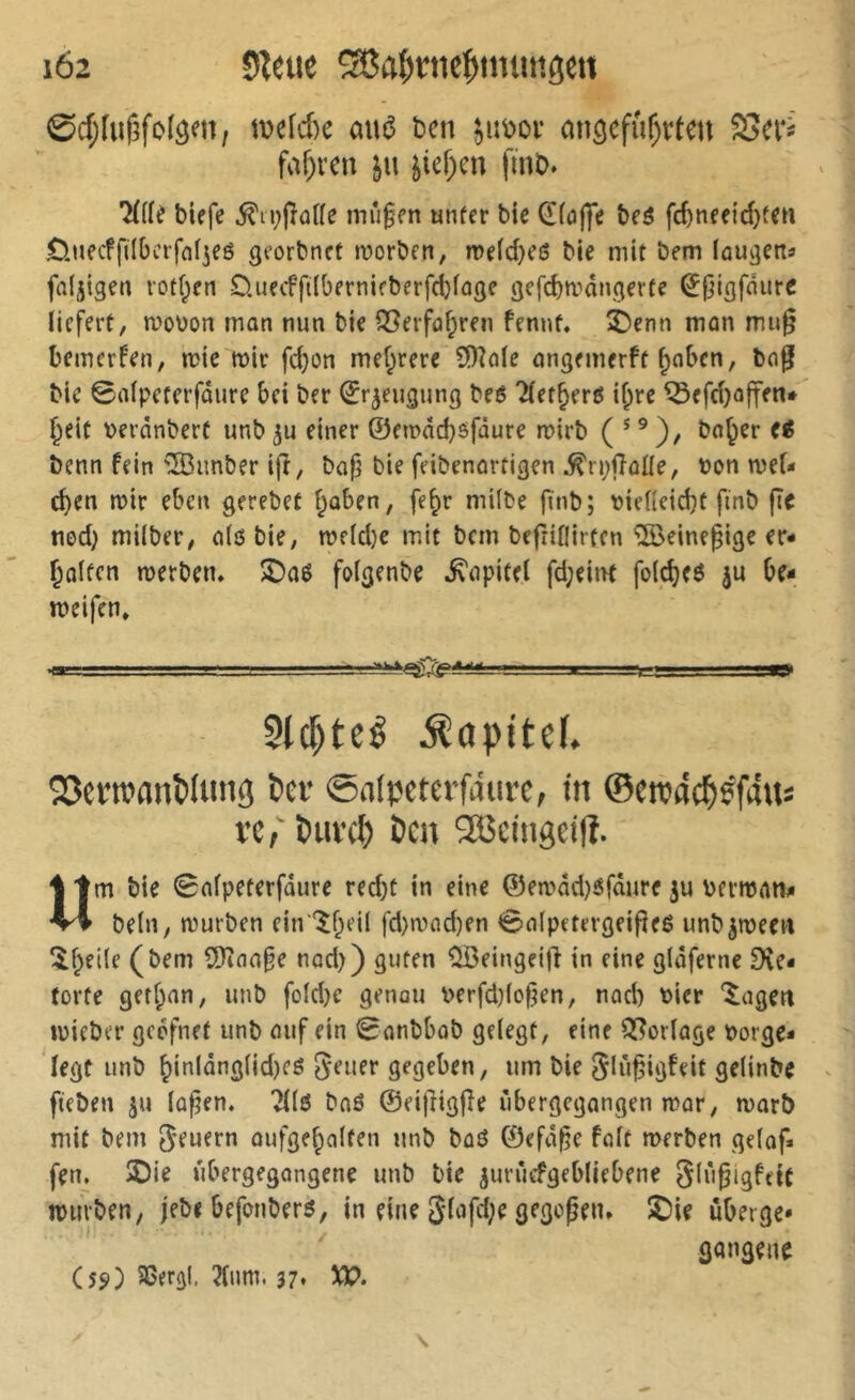 1Ö2 SZeue îH5a()rne^nnnigen ©d;fuf3fc(â^n, mefd)c a«(3 ben ^uboi* mi^cfu^rten Sei*^ faf;rcn jn ^icf^en finb. *î(((e biefe ^ii^paHe inû§en unfer bie d((3|]V beô fc^nee{d}fen £).tiecf|110ctf(ifjeé georbncf tvorbfn, mdd)eë bie mit bem lou^ens fa(jiget) votf;en üuecffilbernifberfctiage gefd)mdngerfe ^(jigfdurc liefert, n?o\)on mon mm bie Q^erfa^ren fennt, îDenn mon mug bemerken, n?ie mir fd}on mef;rere S[)îale ongemerft ^obcn, b(i0! bie ©nlpeterfûure bei ber ^r^eugung beé Tlet^erß i^re ^efd)ûjten* Jeit \>erànbert unb einer ©eu>dd)ëfaure mirb ( * ^)/ bo^er e^ benn fein ®imber i(î, baf; bie feibenortigen ^rpfîûüe, bon mef- eben mtr eben gerebet bûben, fe^r milbe finb; bielleicbt ftnb fîe nod) milber, n(6 bie, me(d)c mit bern befriOirten ®eineiige er- bûlten merben, îDaô folgenbe ^npitel fd;eitn folcbeô ju be- meifen, am: ,1. —■! ..I. -mm.... ^m.„. .If. I II Slc^teé ^apitef. ÎJJcnvanPIiing Per ©ntpcterfdure, tii ©ew4c^)çf4us l’c; Puvet) Ï)CH 3Bemgci|î. «m bie 0nlpeterfûure red)t in eine ©emdd}6fditre ju bermnn^ beln, mürben ein '^beil fd)mnd)en 0n[petergeifieé unb^meen ^beite (bem 2)înn§e nod)) guten ^eingeifî in eine gloferne 9\e- forte getf^an, unb fold)c genou i>erfd}(o0en, nod) hier ‘lagert mieber geefnet unb ouf ein Sonbbob gelegt, eine 3[?orlûge borge* legt unb binlâng(id)eg J^^iier gegeben, um bie Jliifigfeit gelinbe - fteben ju lû^en. 21(6 bnô ©eif^igfîe ùbergegangen mor, marî) mit bem feuern oufgefpolfen unb boö ©efd^e folt merben gelof» fen. 2)ie ûbergegongene unb bie |urùcfgebliebene SlùgigftiC mürben, jebi befonberö, in eine 3lofd;e gegofen, î^ie uberge* gangene (5ÿ) SSergl. 2lum. 37* M?»