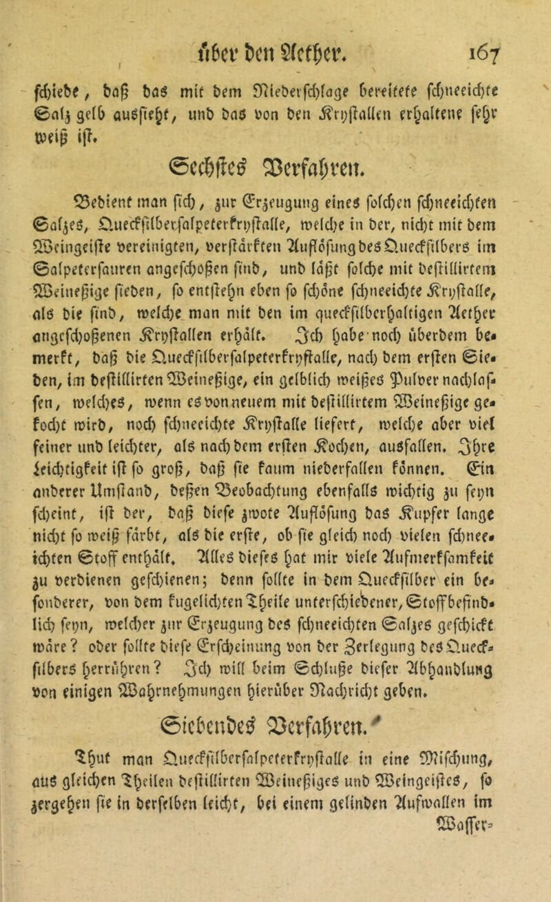 I fd)iebe, bûg bû$ mif bem SRtebevfdjfage berfi'fffe fd)nectd)fe 0n(j gçfb auéfif^f, unb bnô i)on ben ,^n;|îal(fn çrf^oltene fe§r tbeië ip» @cc^>|îc^ 33crfa(;vem 55ebienf man fid), ^ur (îr^eugung eine$ fofdjen fd)neeid)fen - 0ûf^eS; £luecftllbetfflfpeferfri;|îane, meldje in ber, nid)t mit bem üBcingeifîe i?ereitiigten, Derfiaiften TfufïéfungbeôO.iiecffdberô im ©alpeterfaiiren ongefd)0§cn finb, unb lâf^t fafebe mit beftÜIirtein ^auepige fieben, fû entjlef^n eben fo fd)ônc fd)neeid)te ^ri;|}aile, nlô bie fmb, weld)e man mit ben im quecffdbcrf;a(tigen Tlet^ei* <jngcfd)o§enen ^rçj>o(len errait. ^d) ^ûbemod) iiberbem be* merft, ba§ bie £).uecfft(berfa(peterfn;flûlle, nad) bem erfîen ©ie* ben, im bejîiilirten^eine^ige, ein gdbüd) mei^eô 55idt»er nad}lof* fen, n)eld)eô, n>enn eé\?on neuem mit bejtUüitem îKeinefjige ge* fod)t njirb, nod) fd)iiecid)te ^rpfîaüe liefert, meld)e ober üiel feiner unb (eid)ter, ûlé nad) bem erfîen ^odjen, auôfnllen, 3f^re ieid}tigfeit ifî fo grofî, ba|] fie fmim nieberfnden fônnen. ©tt nnberer Umfîanb, befîen ^eobod)tung ebenfadô mid)tig 511 fepu fd)cint, ifî ber, bo§ biefe ^mote ?luflôfung bas Tupfer longe nid)t fo a>eij5 fdrbt, olS bie erfîe, ob fie glcid) nod) bielen fd)nee* id)fen ©toff entrait» 2UleS biefes f;ot mir biele îiufmerffomfeic 5u oerbienen gefd)ienen; benn follte in bem Oueeffilber ein be- fonberer, Don bem fugelid)ten'$^eile unterfcbieWner,©toffbefinb* lid) fct)n, meld)er ^nr ^rjeugung bcS fd)neeid)ten ©nljes gefd)icft more? ober follte biefe (Jrfd)einung Don ber 3frlfgnng bes£).uecfa filberS ^errnbren? ^d) mill beim ©d)ln§e biefer Tlbbonbluwg Don einigen îlôobrnebmungen hierüber 9iad;rid)t geben» ©iefenDeö SDcffafii’m. ■' nion Duecffilberfnlpeterfrpftolle in eine ü)îifd)ung, ûUS glfii^en Ib^d^n beflilîirten “îôeinffjigeS unb ÎBeingeifteS, fo ^ergeben fie in berfdben ldd}t, bei einem gelinben TiufiDolIen im tS3o(fer=