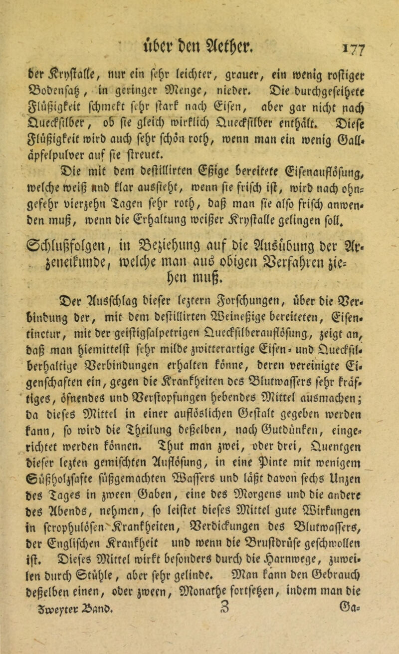 \ bfr nur ein fe^r (eid)ter, grauer, ein wenig rofîiger iÖobenfal, in geringer 5)îtjnge, nieber. ®ie l>urd)gefeif;efe Slüfjigfeit fdjmeft fe^r jlarf nad) (Jifen, aber gar nid)C pad) Üuecf|liber, ob fie gfeid) wirflid) üuecffdber entsaft» îDiefc ^iû^igfeif wirb aud) fe&r fd}on rot^, wenn man ein wenig ©aü« dpfeipuioer ouf fie fîreuef. î)ie mit bem befîillirfen ©§ige bereifefe ©ifenaufïôfung, wefcbe weifj «nb fiar auéfie§f, wenn fie frifd) ijî, wirb nad) o§ns gefe§r uierje^n ‘lagen fe^r rotf;, ba^ man fie affo frifd) anwen* ben mu^, wenn bie ©r^affung weiter ^ri;(îoiie gefingen foli* 0d)luf;foigen, in ^e^ie^ung mif bie ?(uéû5img ber 5(i‘- - ^eneifimbe, tbelcl;e man aué obigen SSerfa^ven jie= ^en mn§» î)er'2(uSfd)(ag biefer iejfern ^orfebungen, über bie Q5er- binbung ber, mit bem befHilirten ®eine^lge bereiteten, ©ifen« finctur, mit ber geifîigfaipetrigen Üiiecf|llberauf[ôfung, jeigt an, ba§ man ^ietniffeijî fef^r miibe jwitterartige ^ifen» unb 0.uecffiU berbaitige Q3erbinbungen erhalten fonne, bereu vereinigte ©i. genfd)aften ein, gegen bie ^'ranf^eiten bcs ^lutwaffers fe^r frdf. (igeö, ofnenbeö unb Q3erfiopfungen bebenbeö ?D?itteI auömneben; ba biefeé 5)îiftel in einer auflöolid)en ©efinit gegeben werben fann, fo wirb bie'Ibedufifl befjelben, nad) ©utbimfen, einge* rid)tet werben fonnen. ^fput man jwei, oberbrei, .Cluenfgen tiefer lejfen gemifd)fen Tiuffofung, in eine ^inte mit wenigem fi‘i^gemad)ten ®afferö unb (dßt bavon fed)g Un^en teg îageg in jween ©aben, eine beö 9)torgen6 unb bie anbere teö Hbenbö, nehmen, fo leifiet biefeö îDîittel gute ^Birfungen in fcrophnldfen>^ranfheiten, 93erbicfungen bes Q3lufwaf]erg, ter ©nglifd)en ^ranfheit unb wenn bie Sßrufibrüfe gefd)woffen i|î. Î)iefe6 9}]itfe( wirft befouberö burd) bie vÇornwege, juweU Un burd) ©tùhie, aber fehr gelinbe. CDîan fânn ben ©ebraueb beleihen einen, oberjween, £D?onafhe fortfehen, intern man bie Äanb. 3