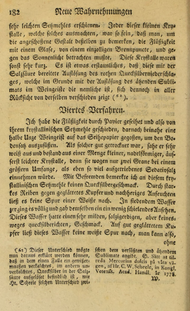 fcf;r fdc^fen 0e^me^(eô erfcf)icnm. Qe&er biefer ffeinen fîode, it>eld)e fo(d)eô ûuômQd)ten, mnr fo fein, bo^ mon, um bie angefdjo^ene ®ejîa(t begel&en jii bj?merfen, bic Slû^igfeît mît einem ©(afe, bon einem ein^odigen ^rennpuncfe, unb ge# gen ba6 0onncnlic^t be(rad)fen mu^fe* î)iefe ^rpflade mareti jbnjî fd^r furj. ©3 ijî efmaS er(îûun(id)eô, bo^ biefc mif ber 0ûl^fûure bereifefe îtufïéfung beô rot^en 0.uecffdi)ernieberfd)f(î* geö, meld)e im ©runbe mif ber?(up6fung beô û^enbeti 0ul)li* maté im îSeingeifie bie nemlidje ifî, fid) bennod^ in oder 9vûcffid)f bon berfelben berfd}ieben ^eigt ( ® ^ )♦ QJierfcé 'Serfafivcii. fjo6e bie glùgigfeit burd) 9>a»ier gefei^et tinb «ffo Don %em fn;lîadinifd)cn 0e|mej(e gefc^ieben, bornad) Beinahe eine ^aibe Un^e ®eingei(î ouf bû6 0eif;epapier gegoren, um ben Ißo« benfol ouë^nfû^en» ÎÜ5 fo(d)cr gut getrocfnet n?ar, fn^e er fe^r tbeilî auéunbbejîanbûuô einer 9)?enge f(einer, nabelfdrmiger, duf- ferjî (eid)ter ^rpjîode, betin fie wogen nur jroei ©ronc bei einem großem Umfonge, a(ö eben fo bie( oufgetriebeneö 0ebötibfa(| cinnef^men würbe. ?9?it ^efremben bemerffe idj an biefem fri> fîadinifd)en 0e|mef^te feinen 0.uecffiIbergefd)macf. î)urd) fîar* teö Dveiben gegen gegfdfffteß .Tupfer unb nad)(>erigeß îinfeucbfen ließ eö feine 0pur einer ®eiße nad). ^n ßebcnbem Kaffee jerging eg bodig unb gab bemfefben ein ein wenig fd)ie(enbe6?(nff^ett. îDiefeô ®aßVr f;atfe einen fe(^r milDen, foi^igerbigen, aber feineßs wegeß quecffilberiebten, ©efd^macf. '2(uf gut gegldffefem pfer ließ biefeß ?[öaj]er feine weiße 0pur nac^, man fann offo^ o^nc Sbiefet Unterfd)teb w6gte fcbcn bem berffigfen unb ofAenbem liun barrtuö erfldi’t werben fonnen, 0nbljmate onqibt. 0. Satt' at tU. ba9 in bem einen §aüe cm gewtjeer« reda Mcrcuriiis dulcis pS väta vä tnoaÇen »erfAlcbteö, im anbern im» ge», afHr.C.W.Scheele, in Kond wcrfaldneß, ÜLUccffilber in bcr 0ali. Veteaft, Acad. Handl 5r 177V fduve aufgclofet begnblul) id , wie ’XP. •Or. ®d;eele fclc^en Unter[d)ieb jwi»