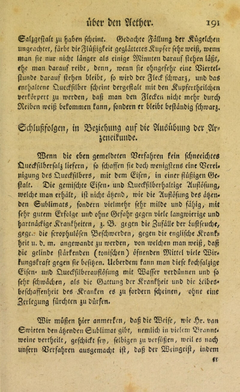 0a(|öeftoft ju ^n6en fc^dnf. ©cbndjfe hn Âûgfïc^e» un9fad)fft, fàrbt Die^(ûpigfeit ^eglâîtcres5viipffr fe^r roenn mon fie nur nidK fdnger nié einige ÖKtnuten bnrnuf flehen In^f, e^e man bnrniif reibt, Denn, wenn fie o^ngefef^v eine SSiertel- jîunbe Darauf fielen bleibt, fo n>irD Der fd)n?arj, unD Daö enthaltene D.uecffilber fd^eint Dergej^alt mit Den ^upfertheild)en îjerfôrpert ju merDen, Da^ man Den nid)t me^t Durd) SKeiben weip befommeti fann, fonDern er bleibt beflonDig fchnjorj. 0cf^lugfoföm, in S3ejier)uit9 mif bic ^(ué«5itiiâ bei\^r# äeneifunbe. ®enn Die eben gemelDeten Verfahren fein fd)neeicbfeé Öuecffilberfal^ liefern, fo fd)affen fie Dod; n?enigfîené eine QSerei* nigung Deö 0.uecffi(berö, mit Dem ©ifen, in einer f(ü§igen @e« fîalt. $)ie gemifd)te ©ifen» unD öuecfflberhaltige ?(ufï6fung, tnelcbe man erhält, ijî nid)t ä|enD, n)ie Die îlufïôfung Deö äfen- Den 0ublimafö, fonDern vielmehr fehr milDe unD fähig, mit fehr gutem ©rfbige uiiD ohne ©efohr gegen nielc (angmierige unö ^artnäefige ^ranfheiten, 5.^. gegen Die Unfälle Der iufîfeucbe/ gege.: Die fcrophulofen ?5efd)merDen, gegen Die eng(tfd)e ^ronfs beifu. D. m. angemanDt ju merDen, non ineldjen mon mei^, Da^ Die gcIinDe fiärfenDen (tonifeben) ofnenDen 9)]iftel Diele 5Q3ir- fungsfraft gegen fie befi^en» UeberDem fann mon tiefe fodjfaljige ©ifen* uiiD D.uecffilberaufiöfung mit ®ajjer terDunnen unD fo fehr fd)inäd)en, olé Die ©attung Der^ronfheit unD Die idbeö* ^ bffd)offenheit Deé Traufen eö ^u forDern febeinen, 'oh^^ 3ei'irgung fürchten ju Dürfen» ^[Bir mu§en hier onmerfen, Do^Die®cife, n>ie JP»r. Don 0n?iften Dcnâ^enDen 0ub(imot gibt, nemlid) in Dielcm QVannt* »eine nertheilt, gefd)icft fep, felbigen Derfu^en, »eil eé nach unfern ^erfohren ousgemad;t iff, Do^ Der SBeingeijî, intern ir