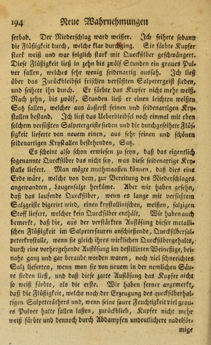 fttbaS. ®<v Slicbttfélag tparö roeiger. 5fd) fobantt t)ic njdd)e flar burcf^tng. <8te fdrbte Tupfer (înrf tüd^ unb mar folglid) (îarf mit Üurcffilbrr gefcbmongm* Siufjigfrit lir§ in je^n biö ^molf 8funben ein grnueö Der faden, me(d)e6 fe^r menig feibenartig augfo§. Heg über baö frifd)en Derfu^fen 8ûfpetergei|î fieben^ unb feierte i^n burcb» iïr fdrbte baö i^upfer nicht mejr meig# Sdnch je^n, biö imolf, 8funben (ie§ er einen (eichten meigeti 0c| follen, melier aus dngerjî feinen nnb feibenartigen finden beflnnb. 3^d} (ie^ baö Ueberbleibfd nocf) einmal mit eben foicbem Derfii^ten ©afpetergeijlefieben unb bie burchgefeihetejfüf* figfeic lieferte Pon neuem einen, auö fe^r feinen unb fd;oneti feibenartigen ^rpfladen beflchenben, ©a|. , fd)cint alfo fchon ermiefen 5U fepn, ba§ baé eigentfic^ fogenonnte Ünecfftlber baö nid}t fep, mas biefe feibenartige ^rp» (lode liefert* 5Dlan mdgte miirhmaa^en fonnen^ ba^ bie6 ein« ^rbe mdre, meld;e Pon bem, |ur Bereitung beé D7ieberfd)lage$ üngemanbten, iaugenfalje h^rfdme. 2lber mir haben gefelpn, ba§ büö lüufenbe Üuecffilber, mcnn eö lange mit Perfùf’tem ©al^geijle bigerirt mirb, einen frpfladinifchen, mei§en, faltigen ©toff liefert, meldier fein öuccffilber enthaft. 5ßir habenauc^ bemerft, ba^bie, oué ber Perfldrften Tluflôfung tiefer metalli- fd;en gliigigfeit im ©olpeterfauren onfd)ie§enbe, Duecffdberfal- peterfrpflalle, menn fie gleich ihtf^ mirflid)en öuecffilbergehalt^,* burd) eine Porhergehenbe Tluflöfung im bejlidirten^eine§ige,beis nahe gan^ unb gar beraubt morben maren, nod) Piel fd)neeid)te$ ©afj lieferten, menn man fie Pon neuem in ber nemlid)en ©du* re fieben lie§, nnb bog biefe jarte lluffofung baö Tupfer nicht fo meif’ fdrbte, als bie erjle. ®ir halben ferner angemerft, bafj bie Sfii^igfeit, melche nach ber 8r^^eugung beö quecffilberhol* figen ©afpeterdtherö unb, menn feine faure SeuchfigfeitPielgrou* e^ guiper foden lagen, jurucfblieb, Ä'upfer nid}t mehr meig fdrbte unb bemiod; burd) llbbompfen unbeutlid)ere nabelför* mige I