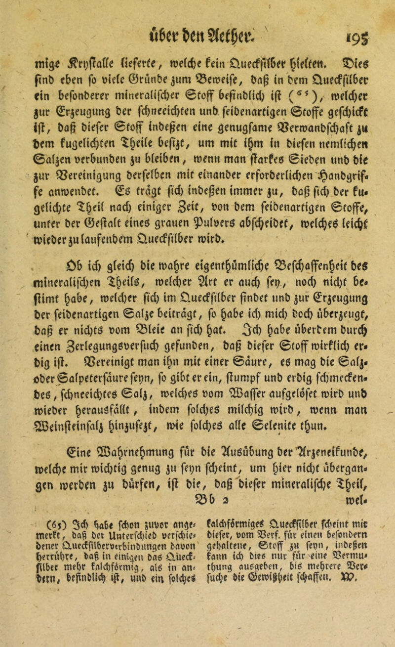 û6ct; ^ett S(c(Ç(W ' 19S ^n)iTû(fe (iefer(e, njefcfce fdn ÖuecfftlBet T>U$ fïnb eben fo uiefe ©rûnbe^um QJeroeife, bn^ (n bem Ouecfftlbec fin befonberer niineralifdjer 0fo|f befinblid) t(ï (®*)/ welcher jur ^rjeugung ber fcbneeîd)fen unb feibennrfigen 0fo|fe gefdjicft Ifî, ba^ biefer 0foff inbe^en eine genugfame Q3ern?anbfc^ûft ju tem fugelic^fen ‘^^eiie befïjC, um mie i^m in biefen nemüc^e« 0afjen verbunben ju biciben, menu man fîarfec ©ieben unb bie gur Qîereinigung berfelben mit einanber erforber(id)en Jpanbgrif- fe anmenbee. 06 froge ftd) inbefjen immer §u, ba|j fid) ber fu» (jeUdjCe l^eii nad) einiger 3fif/ ^0« feibenorfigen 0to|fe, unter ber ©ejîaic eineô grauen ^uloerö abfc^eibct, n?e(c^e6 (eic(>e ivieber juiaufenbe'm 0.uecffi(ber mirb» ôb id) gfeicft bie ma^re eigene^urnHc^c 53efd)ûffenÇeie bes mineralifdjen '^^eii6, roe(d)er ?irt er aud) feb, nod) nid)f be» (îimf f;abe, n>eld)er |îd) im Üuecfftlber finbet unb jur ©rgeugung ber feibenartigen 0nlge beitrdgt, fo §abe id) mid) bocb ùbergeugf, ba§ er nid)tö vom ^leie an fid) ^af. b^be iiberbem burcb einen gefunben, bo§ biefer 0toff rcirflid) er* big ifî. QSereinigC mon i^n mit einer ©dure, e6 mag bie 0afg* cber0afpeterfdurefepn, fo gibt er ein, fîumpf unb erbig fd)mecfen* be6, fd)neeid}te6 ©otg, n>e(d)e6 vorn îS3a(]er aufgeldfet mirb unb micber ^erauöfdßt, inbem fofdjeô miicbig mirb, menu man ^einpeinfaig fo(d)e6 a((e ©eienife tf^un. 0ine 2Bû§rnc^mung fur bie 2(u6ûbung ber'^(rgeneifunbe, rneïcbe mir midjfig genug ju fepn fd)eint, um ï)kt nid)f ubergan- gen merben gu burfen, ijî bie, bag biefer mineralifcb^ 5Sb 2 mcf* C<>5) ^abe fd)0tt juvct onge« fÂld>férmlge<! ûuecffîlSer fd'cint mit metft, bel llMterfd)icb oerfd)iei biefet; »om 3Serf. fiif einen befonbern bener CluedfUberwtrbinbungen bauen' gehaltene, ©teff jn feçn, inbe^en berrûhre, bag in einigen b'atS û.iiecf« fann tch biee nue fdr eine 33ermu» gibet mehr falchférmig, olg In an« rl)ung ouegeben, bi^ mehrere 33er^ b«n, hfgnbUeh ig# unb «lu \M)d fuche &ie ©emi^hett XP.