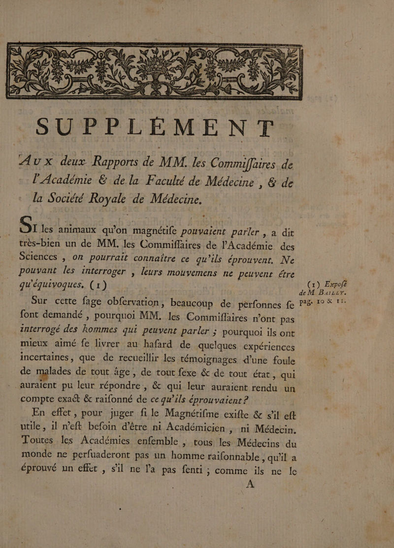 Sr les animaux qu'on magnétife pouvaient parler , a dit très-bien un de MM. les Commiflaires de l'Académie des Sciences , or pourrait connaître ce qu’ils éprouvent. Ne pouvant les interroger , leurs mouvemens ne peuvent étre gu'équivoques, (1) font demandé , pourquoi MM. les Commiffaires n’ont pas interrogé des hommes qui peuvent parler ; pourquoi ils ont mieux aimé fe livrer au hafard de quelques expériences incertaines, que de recueillir les témoignages d’une foule de malades de tout âge, de tout féxe &amp; de tout état, qui -. auraient pu leur répondre, &amp; qui leur auraient rendu un compte exact &amp; raifonné de ce qu’ils éprouvaient ? _ En effet, pour juger file Magnérifme exifle &amp; sil eft utile, 1l neft befoin d’être ni Académicien , ni Médecin. Toutes les Académies enfemble | tous les Médecins du monde ne perfuaderont pas un homme raifonnable , qu'il a éprouvé un effet, s'il ne la pas fenti ; comme ils ne le À (1) Expolé de M Barzzv.