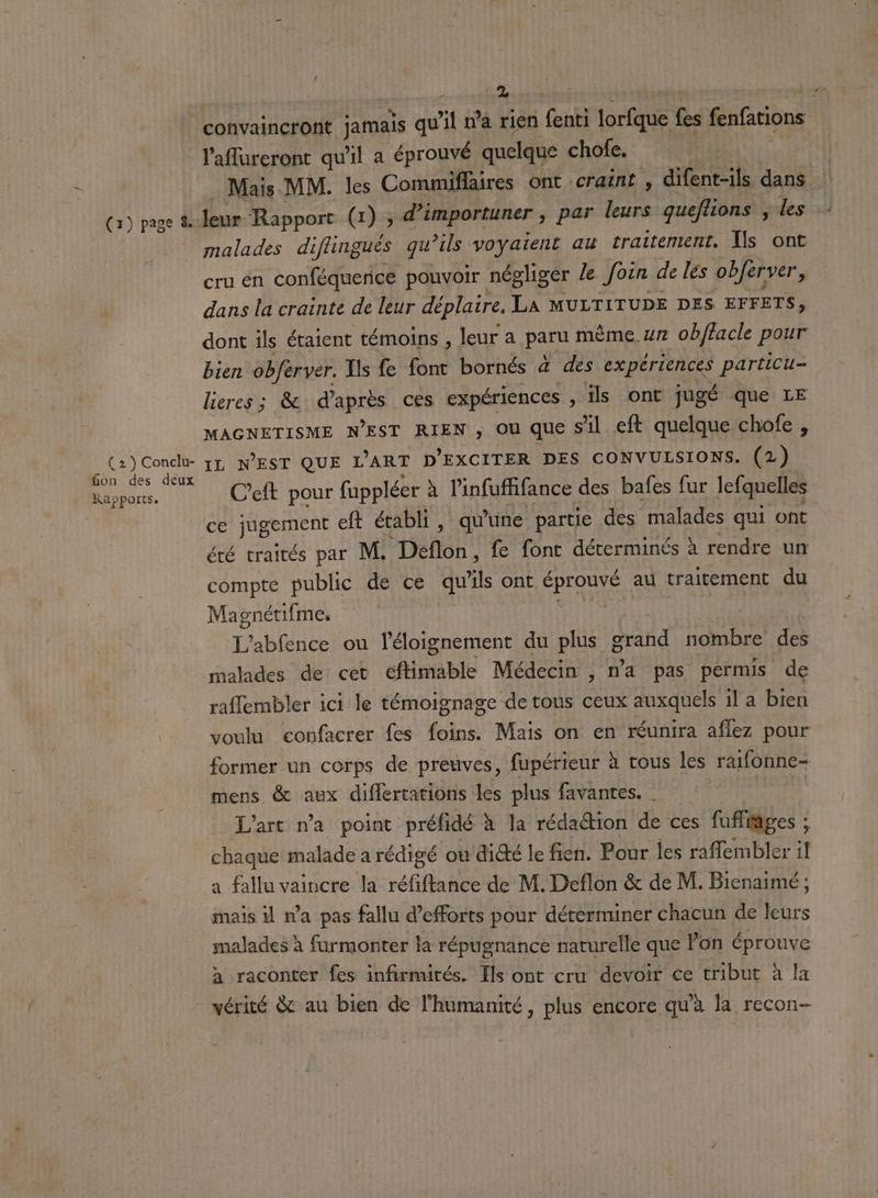 1 ne , | convaincront jamais qu'il ma rien fenti Dre fes fenfations l'aflureront qu'il a éprouvé quelque chofe, | Mais MM. les Commiflaires Ont craint , difent-ils dans | (1) page &amp; leur Rapport (x) , d’importuner , par leurs queftons ; les : malades diflingués qu’ils voyaient au traitement, {s ont cru en conféquence pouvoir négliger le foën de les obferver, dans la crainte de leur déplaire. LA MULTITUDE DES EFFETS, dont ils étaient témoins , leur a paru mème. ur obftacle pour bien obferver. Iis fe font bornés 4 des expériences particu- lieres ; &amp; ps ces expériences , ils ont jugé que LE MAGNETISME NEST RIEN , OU que Sil eft quelque chofe , (2) Concl 71 N'EST QUE L'ART D’EXCITER DES CONVULSIONS. (2) Fa C’eft pour fuppléer à linfufffance des bafes fur lefquelles Ce jugement eft établi , qu'une partie des malades qui ont été traités par M. Detôn fe fonc déterminés à rendre un compte public de ce qu'ils ont Re au traitement du Magnétifme. L'ablence ou l'éloignement du plus grand nombre des malades de cet fiable Médecin , n’a pas permis de raflembler ici le témoignage de tous ceux auxquels il a bien | voulu confacrer fes fus Mais on en réunira aflez pour former un corps de preuves, fupérieur à tous les raifonne-= mens &amp; aux diflertations les plus favantes. | L'art n'a point préfidé à la rédaction de ces s fufliages : à chaque malade a rédigé ou dicté le fien. Pour les raffembler il a fallu vaincre la réf Be de M. Deflon &amp; de M. Bienaimé ; mais 1 wa pas fallu d'efforts pour déterminer chacun de leurs malades à furmonter la répugnance naturelle que lon éprouve a raconter fes infirmités. Ils ont cru devoir ce tribut à Ia vérité &amp; au bien de l'humanité, plus encore qu'à la recon-