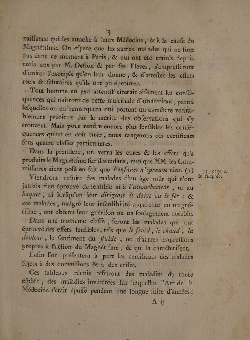 Magnétifme, On efpere que les autres malades qui ne font Pas dans ce moment à Paris, &amp; qui ont été craités depuis trois ans par M. Déflon &amp; par fes Elèves, s’'eniprefleront d’imiter l'exemple qu'on leur donné ; &amp; d’atteftér les effets réels &amp; faluraires qu ils Ont pu éprouver. quences qui naïtront de cette multitudé d° atteftations, parti lefquelles on en remarquera qui portent uñ caractere vérita- blement précieux par le mérite des obférvations qui sy trouvent. Mais pour rendre encore plus fenfibles les confé- quences qu'on en doit tirer , nous rangerons ces certificats fous quatre claffes paiticilières. | Dans la premiere, on vérra les cures &amp; les fées qu'a - produits le Magnétifme fur des enfans, Je MM. les Com- nüiflaires aient pofé en fait que l’enfance n ’éproive rien. (1) Viendront enfuite des malades d’un âge mûr qui wont jamaïs rien éprouvé de fenfible ni à Patouéherient Simtiau baquet , ni lorfqw’on leur dirigeait le doigt ou le fer : &amp; ces malades , malgré leur infenfibilité apparente au magné- tifme , ont obténu leur guérifon ou un foulagement soie Dans une troïfieme claflé , feront les malades qui ont. éprouvé des effets fenfibles, HR que Je froid , le chaud , la douleur , le fentiment du fluide ,; Où d’autres Apr propres à Vaétion du Magnétifme | &amp; qui la cara@térifent. Enfin lon préfentera à part les certificats des malades fajéts à des convülfions &amp; à des crifes. _ Ces tableaux réunis offfiront des mafadies de route efpèce , des maladies : invétérées fur lefquelles l'Art de la Médecine s'était épuifé pendant une longue fuite d'années ; À ij (r)pâge 8 de lExpolé, D