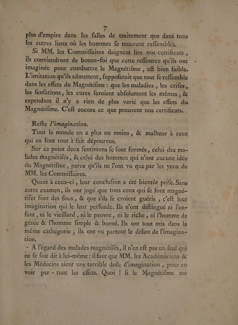 plus d’empire dans les falles de traitement que dans tous les autres lieux où les hommes fe trouvent raflembles. Si MM. les Commiflaires daignent lire nos certificats , ils conviendront de bonne-foi que cette reflource qu'ils ont imaginée pour combattre le Magnétifme , eft bien faible. L’imitation qu’ils admettent, fuppoferait que tout fe-reffemble dans les effets du Magnétifme : que les maladies, les crifes, les fenfations, les cures feroient abfolument les mêmes ; &amp; cependant il ny a rien de plus varié que les effets “ RER C'eft encore ce que prouvent nos certificats. | Refle imagination. Tout le ROME en a plus où moins, &amp; malheur ! à ceux qui en font tout à fait dépourvus. Sur ce point deux fentimens fe font formes , celui des ma- fades magnétifés, &amp; celui des hommes qui n’ont aucune idée du Magnétifme, parce qu'ils ne l'ont vu que par les yeux de MM. les Commiflaires. Quant à ceux-ci , leur conclufon a été bientôc prife. Sans autre examen, ils ont jugé que tous ceux qui fe font magné- tifer font des foux, &amp; que s'ils fe croient guéris ; c’eft leur imagination qui le leur perfuade. Ils n’ont diftingué ni l'en- fant , ni le vieillard , ni le pauvre, ni le riche , ni l'homme de génie &amp; l’homme Pro &amp; borné, Ils ont tout mis dans la même cathégorie ; ils ont vu partout le délire de limagina- tion. + À l'égard . pre magnécifés, il n’en eft pas un {eul qui ne fe foit dit à lui-même: il ne que MM. les Académiciens &amp; les Médecins aient une terrible dofe d' imagination , pour en voir par -tout les effets. Quoi ! fi le Magnétifme me