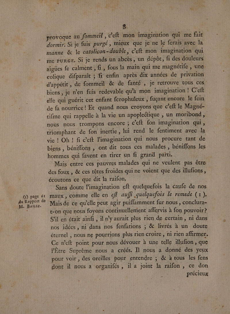 : 8. provoque au fommeil , Ceft mon imagination qui me fait dormir: Si je fuis purgé , mieux que je ne le ferais avec Ja manne &amp; le catolicon- double, c'eft mon imagination qui aigües fe calment , fi, fous la main qui me magnétife , Une- colique difparaït ; f: enfin après dix années de privation dappétit , de fommeil &amp; de fanté , je retrouve tous ces’ biens, Je n’en fuis redevable qu'à mon imagination | |! C’eft elle qui guérit cet enfant ferophuleux , fuçant encore le fein de fa nourrice! Et quand nous croyons que c’eft le Magné- tifme qui rappelle à la vie un apopleétique ) un moribond , nous nous trompons ENCOIE ; c'eft fon imagination qui, triomphant de fon inertie , lui rend le fentiment avec la vie ! Oh ! f c’eft l'imagination qui nous procure tant de biens , béniflons , Ont dit tous ces malades, béniflons les ‘hommes qui favent en tirer un fi grand païti. Mais entre ces pauvres malades qui ne veulent pas être des foux , &amp; ces têtes froides qui ne voient que des illufions , écoutons ce que dit la raifon, Sans doute l'imagination eft quelquefois la caufe de nos + Mais de ce qu'elle peut. agir puifflamment fur nous , conclura- t-on que nous foyons A talieent aflervis à Fa pouvoir? S'il en était ainfi , d n’y aurait plus rien de certain , ni dans nos idées, ni dans nos fenfations ; &amp; livrés à un doute éternel , nous ne pourrions plus rien croire , ni rien affirmer. Ce neft point pour nous dévouer à une telle 1llufion, que V'Étre Suprème nous a créés, [l nous a donné des yeux pour voir, des oreilles pour entendre ; &amp; à tous les fens dont il nous a organifés , il a joint la raifon , ce don précieux _