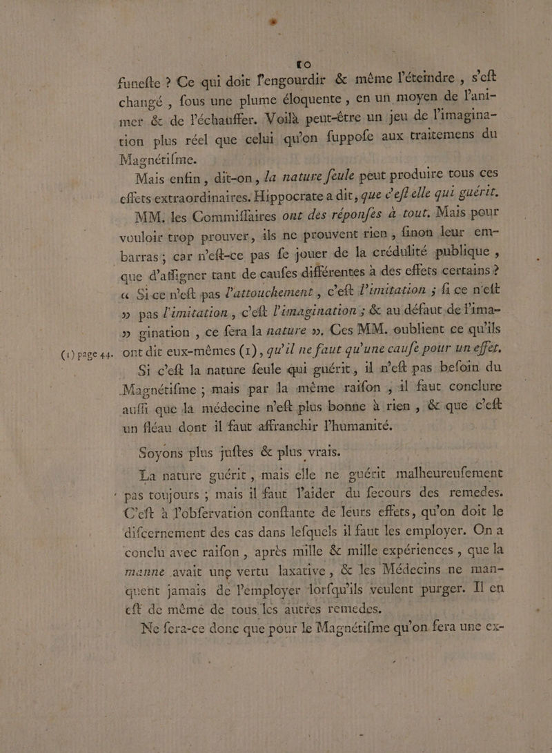 - TO funefte ? Ce qui doit l'engourdir &amp; même l’éteindre , s’eft changé , fous une plume éloquente , en un moyen de lant- mer &amp; de l'échauffer. Voilà peut-être un jeu de l'imagina- ion plus réel que celui quon fuppole aux traitemens du Magnétifme. Mais enfin, dit-on, a nature feule peut produire tous ces effets extraordinaires. Hippocrate a dit, que c’eflelle qui guérir. MM. les Commiflaires out des réponfes à tout, Mais pour vouloir trop prouver, ils ne prouvent rien, finon leur em- barras ; car meft-ce pas fe jouer de la crédulité publique , que d sec tant de caufes différentes à a des effets certains ? » pas limitation, C'éft l'anagination ; &amp; au défaut de lima= » gination , Ce Lie la nature », Ces MM. oublient ce qu'ils ont dit eux-mêmes (1), qu’ul ne faut qu'une caufé pour un effet, Si c’eft la nature {eule qui guérit, il n’eft pas befoin du un fléau dont il faut affranchir l'humanité. Soyons plus juftes &amp; plus vrais. La nature guérit , mais elle ne ouérit malheureufement difcernement des cas dans lefquels 1l faut les employer. Ona manne avait une vertu laxative, &amp; les Médecins ne man- quent jamais de Pemployer lorfqu'ils veulent purger. I en cit de même de tous les autres remedes. Ne fera-ce donc que pour le Magnétifme qu’on fera une ex-