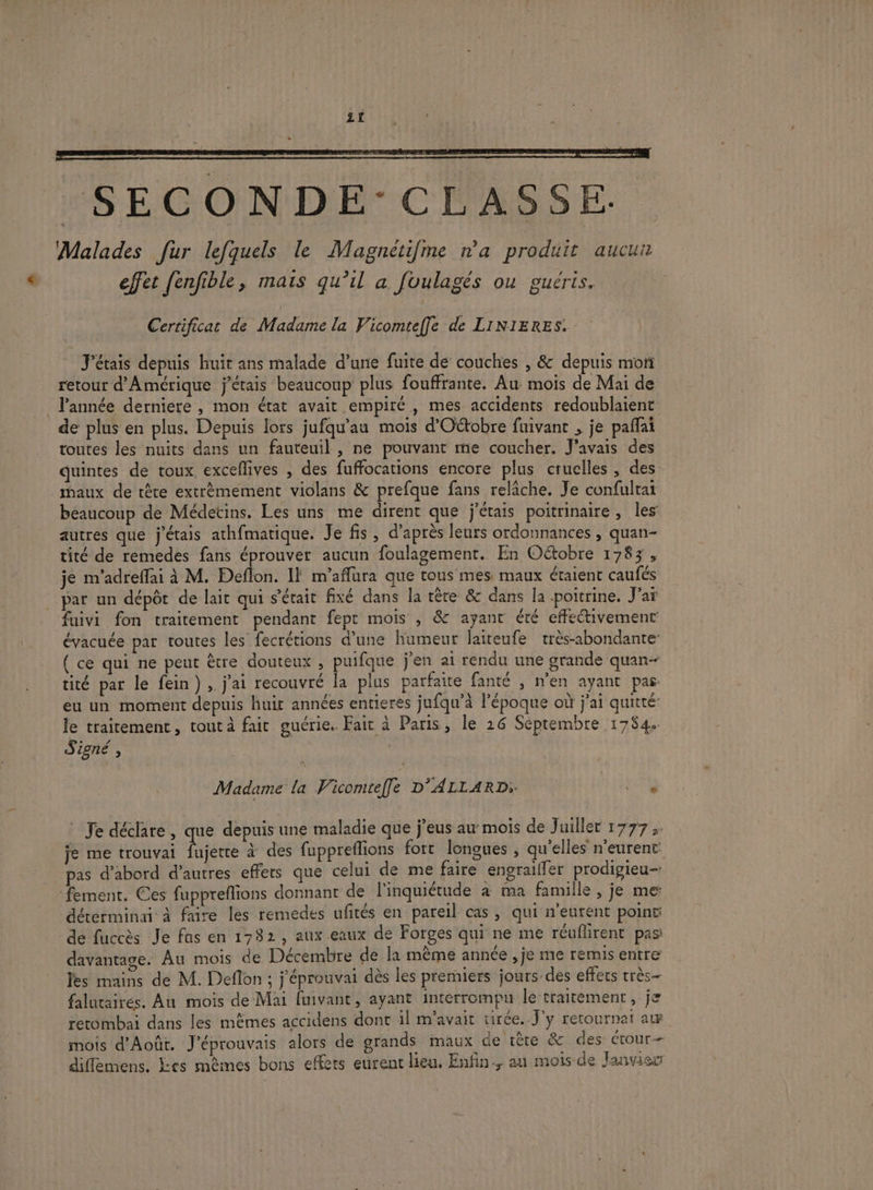 _SECONDE-CLASSE Malades fur lefquels le Magnétifme na produit aucun effet [enfible, mais qu’il a fuulagés ou guéris, Certificat de Madame la Vicomtef]le de LINIERES. J'étais depuis huit ans malade d’une fuite de couches , &amp; depuis mon retour d'Amérique j'étais beaucoup plus fouffrante. Au mois de Mai de l’année derniere , mon état avait empiré , mes accidents redoublaient de plus en plus. Depuis lors jufqu'au mois d’Oétobre fuivant , je paffai toutes les nuits dans un fauteuil , ne pouvant me coucher. J'avais des quintes de toux. exceflives , des fuffocations encore plus cruelles, des maux de tête extrèmement violans &amp; prefque fans relâche. Je confultat beaucoup de Médetins. Les uns me dirent que j'étais poitrinaire, les autres que j'étais athfmatique. Je fis , d’après leurs ordonnances , quan- tité de remedes fans éprouver aucun foulagement. En Oétobre 1783, je m'adreffai à M. Deflon. Il m'aflura que tous mes. maux étaient caufés par un dépôt de lait qui s'était fixé dans la tête &amp; dans la poitrine. J'ar fuivi fon traitement pendant fept mois , &amp; ayant été effectivement évacuée par toutes les fecrétions d’une humeur laiteufe très-abondante: ( ce qui ne peut être douteux , puifque j'en ai rendu une grande quan- tité par le fein), j'ai recouvré la plus parfaite fanté , n'en ayant pas eu un moment depuis huit années entieres jufqu’à l’époque où j'ai quitté: le traitement, tout à fait guérie. Fait à Paris, le 26 Séptembre 1784. Signé , | Madame la Vicomief[e D'ALLARD: | Je déclare, que depuis une maladie que j’eus au mois de Juillet 1777 je me trouva ue à des fuppreflions fort longues , qu'elles n’eurent pas d’abord d’autres effers que celui de me faire engraiffer prodigieu- fement. Ces fupprefions donnant de l'inquiétude à ma famille , je me dérerminai à faire les remedes ufités en pareil cas , qui n'eurent point de fuccès Je fas en 1732, aux eaux de Forges qui ne me réuflirent pas: davantage. Au mois de Décembre de la même année , je me remis entre les mains de M. Deflon ; j'éprouvai dès les premiers jours des effecs très- falucairés. Au mois de Mai fuivant, ayant interrompu le traitement, je retombai dans les mêmes accidens dont il m'avait tirée. J'y rerournat aw mois d'Aoûr. J'éprouvais alors de grands maux de tête &amp; des étour-— diffemens. Yes mêmes bons effets eurent lieu, Enfin. au mois de Janvier