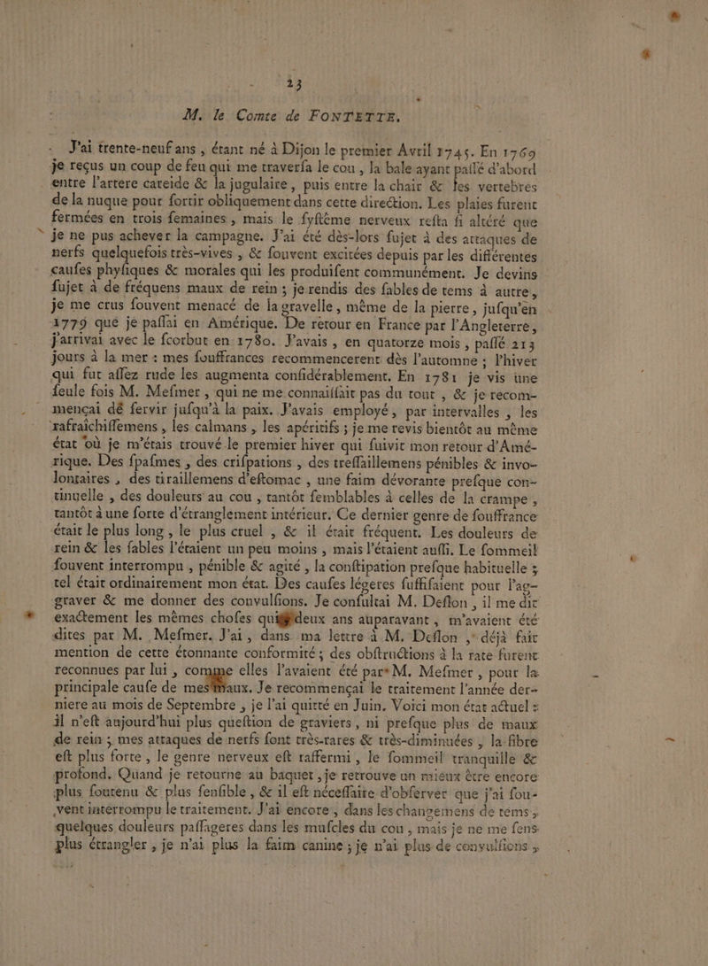 M, le Comte de FONTETTE. J'ai trente-neufans , étant né à Dijon le premier Avril 1345. En 1769 je reçus un coup de feu qui me traverfa le cou , la bale ayant pailé d'abord entre l’artere careide &amp; la jugulaire, puis entre la chair &amp; fes vertebres de la nuque pour fortir obliquement dans cette direction. Les plaies furent fermées en trois femaines , mais le fyflème nerveux refta fi altéré que je ne pus achever la campagne. J'ai été dès-lors fujet à des attaques de nerfs quelquefois très-vives , &amp; fouvent excitées depuis par les différentes caufes phyfiques &amp; morales qui les produifent communément. Je devins fujet à de fréquens maux de rein ; je rendis des fables de tems à autre P je me crus fouvent menacé de ja oravelle , même de la pierre , jufqu’en 1779 que je paflai en Amérique. De retour en France par l'Angleterre, jarrivai avec le fcorbut en 1780. Favais, en quatorze mois , pallé 213 jours à la mer : mes fouffrances recommencerent dès l'automne : l'hiver qui fut aflez rude les augmenta confidérablement. En 1781 je vis üne feule fois M. Mefmer , qui ne me connailfait pas du tout , &amp; je recom- mençai dé fervir jufqu’à la paix. Pavais employé, par intervalles , les ‘rafraicmflemens , les calmans , les apéritifs ; je me revis bientôt au même état où je m'étais trouvé.le premier hiver qui fuivic mon retour d'Amé- rique. Des fpafmes , des crifpations , des treflaillemens pénibles &amp; invo- lontaires , des tiraillemens d’eftomac , une faim dévoranre prefque con- unuelle , des douleurs au cou , tantôt femblables à celles de la crampe , tantôt à une forte d'étranglement intérieur. Ce dernier genre de fouffrance était le plus long , le plus cruel , &amp; il était fréquent. Les douleurs de rein &amp; les fables l’éraient un peu moins , mais l’éraient auf, Le fommeil fouvent interrompu , pénible &amp; agité , la conftipation prefque habituelle 3 tel était ordinairement mon état. Des caufes léveres fuffifaient pour lag- graver &amp; me donner des convulfions. Je confultai M. Deflon , il me dir exactement les mêmes chofes quifffdeux ans auparavant, m'avaient été dites par M. Mefmer. J'ai, dans ma lettre à M. Deflon ,* déjà fair mention de cette étonnante conformité ; des obftruétions à la rate furenc reconnues par lui, core elles Pavaient été par M. Mefmer, pour la principale caufe de mes'aux. Je recommençai le traitement l’année der niere au mois de Septembre , je l'ai quitté en Juin. Voici mon état adtuel : il n'eft aujourd’hui plus queftion de graviers, ni prefque plus de maux de rein ; mes attaques de nerfs font très-rares &amp; très-diminuées , la fibre eft plus forte , le genre nerveux eft raffermi , le fommeil tranquille &amp; profond. Quand je retourne au baquet , je retrouve un mieux être encore plus fourenu &amp; plus fenfble , &amp; il eft néceflaite d'obferver que j'ai fou- vent intérrompu le traitement. J'ai encore, dans les chanoemens de tems, quelques douleurs paffageres dans les mufcles du cou , mais ie ne me fens plus étrangler , je n'ai plus la faim canine ; je n’ai plus de convulfions ,