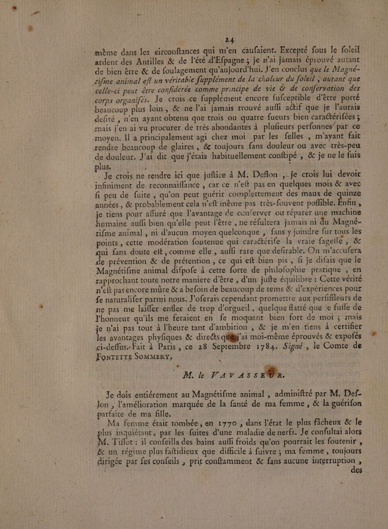 # même dans les circonftances qui m'en caufaient. Excepté fous le foleil . Rs À. ; QE : ardent des Antilles &amp; de l'été d'Efpagne ; je n'ai jamais éprouvé autant de bien être &amp; de foulagement qu'aujourd'hui. J’en conclus que le Magné- celle-ci peut être confidérée comme principe de vie &amp; de confervation des corps organifés. Je crois .ce fupplèment encore fufceprible d’être porté beaucoup plus loin, &amp; ne l'ai jamais trouvé aufli actif que je l'aurais defiré , n'en ayant obtenu que trois ou quatre fueurs bien caraétérifées ; mais j'en ai vu procurer de très abondantes à plufeurs perfonnes’ par ce moyen. Il a principalement agi chez moi par les felles , m'ayant fait rendre beaucoup de glaires , &amp; toujours fans douleur ou avec très-peu de douleur. J'ai dit que j'étais habituellement conftipé , &amp; je ne le fuis plus. À DA Je crois ne rendre ici que juftice à M. Deflon ,_je crois lui devoir infiniment de reconnaiflance , car ce n’elt pas en quelques mois &amp; avec fi peu de fuite, qu'on peut guérir complettement des maux de quinze années , &amp; probablement cela n’eft même pas très-fouvent Soffible Enfin À je tiens pour affuré que l'avantage de conferver ou réparer une machine humaine aufi bien qu’elle peut l'être , ne réfultera jamais ni du Magné- tifme animal , ni d'aucun moyen quelconque , fans y joindre fur tous les points , cette modération foutenue qui cara@érife la vraie fagelle, &amp; qui fans doute elt, comme elle, auffi rare que defirable. On m'’accufera de prévention &amp; de prétention , ce qui eft.bien pis , fi je difais que le Magnétifme animal difpofe à cette forte de philofophie pratique , en rapprochant toute notre maniere d'être , d’un jufte équilibre : Cette vétité n’eft pas encore müre &amp; a befoin de beaucoup de tems &amp; d'expériences pour fe naturalifer parmi nous. J’oferais cependant promettre aux perfffleurs de ne pas me laiffer enfler de trop d’orgueil, quelque flarté que ie fulle de l'honneur qu'ils me feraient en fe moquant bien fort de moi ; mais je n'ai pas tout à l'heure tant d'ambition , &amp; je men tiens à certifier les avantages phyfiques &amp; directs qülij'ai moi-même éprouvés &amp; expofés ci-deffus» Fait à Paris, ce 28 Septembre 1784, Signé , le Comte de FONTETTE SOMMERY, : LÉ C0 M. le Pav'as s ae Te dois entiérement au Magnétifme animal , adminiftré par M. Def. lon , l'amélioration marquée de la fanté de ma femme , &amp; la guérifon parfaite de ma fille, Ma femme était tombée, en 1770 , dans l’état le plus fâcheux &amp; le lus inquiétant, par les fuites d’une maladie de nerfs. Je confultai alors M. Tiflot : il confeilla des bains auñfi froids qu’on pourrait les foutenir , &amp; un réoime plus faftidieux que difficile à fuivre ; ma femme , toujours dirigée par fes confeils , prit conffamment &amp; fans aucune interruption , c des .