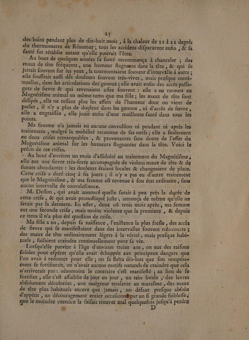 | 2$ des'bains pendant plus de dix-huit mois , à la chaleur de 21 4 22 degtés du thermoinetre de Réaumur ; tous les accidens difparurent enfin , &amp; fa fanté fut rétablie autant qu’elle pouvait l'être. | | Au bout de quelques années fa fanté recommença à chanceler ; des maux de tête fréquents , une huméur ftagnante dans la rête , &amp; qui fe jettait fouvent fur les yeux , la tourmentaient fouvent d'intervalle à autre : elle fouffrait-aufli dès douleurs fouvent très-vives » Mais prefque conti- ‘nuelles, dans les articulations des’ genoux ; elle avait enfin des accès paffa- gers de fievre &amp; qui révenaient aflez fouvent : elle a eu recours au Magnétifme animal en même tems que ma fille; les maux de tête font difipés ,, elle ne reffent plus les effets de l'humeur dont on vient de : parler , il ny a plus de douleur dans les genoux , ni d'accès de fievre, elle à engraïflée , elle jouit enfin d’une meilleure fanté dans tous les points. Ma femme n’a jamais eu aucune convulfion ni pendant n1 après les traitemens , malgré la mobilité reconnue de fes nerfs ; elle a feulement eu deux crifes remarquables , &amp; provenantes fans doute de l'effet du Magnétifme animal fur les humeurs ftagnantes dans la tête. Voici le . précis de ces crifes. | * Au bout d'environ un mois d’afiduité au traitement du Magnétifme ; elle eut une fievre très-forte accompagnée de violens maux de tête &amp; de fueurs abondantes : les douleuré étaient locales &amp; changeaient de place. Cette crife a duré cinq à fix jours ; il n’y a pas eu d'autre traitement que le Magnérifme , &amp; ma femme eft revenue à fon état ordinaire, fans aucun intervalle de convalefcence. | M. Deflon , qui avait annoncé quelle ferait à peu près la durée de cette crife , &amp; qui avait pronoftiqué jufte, annonça de même qu’elle ne ferait pas la derniere. En effet, deux où trois mois après, ma femme eut une feconde crife , mais moins violente que la premiere | &amp; depuis _ce tems 1l n’a plus été queftion de crife. | Ma fille a eu, depuis fa naiffance , l’exiftence la plus frefle , des accès de fievre qui fe manifeftaient dans des intervalles fouvent trés-COUItS 3 | des maux de tête ordinairement légers à la vérité, mais prefque habi- tuels , faifaient craindre continuellement pour fa vie. ei Lorfqu’elle parvint à l’âge d'environ treize ans , on eut des raifons folides pour efpérer qu’elle avait échappée aux principaux dangers que l'on avait à redouter pour elle ; on fe atta dès-lors que fon tempéra= ment fe fortifierait, on n'avait aucuns motifs naturels de craindre que cela n'arriverait pas: néanmoins le contraire s’eft manifefté ; au lieu de fe. fortifier , elle s’eft affaiblie de jour en jour , un tein livide ; des levres abfolumient décolorées , une majoreur tendante au marafme , des maux de tête plus habituels encore que jamais, un: défaut prefque abfolu d'appétit ; un découragement entier occafonnétpar un fi grande faiblefle , que le moindre exercice la faifait trouver mal His jufqu’à perdre