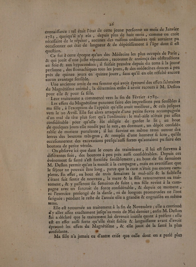 éonnaiffance : tel était l’état de cette jeune perfonne au mois de Janvier 1783 , quoiqu'il n’y eüt , depuis plus de huit mois , comme on croit néceflaire de le répéter , aucunes des raifons ordinaires qui auraient pu occafonner cet érat de langueur &amp; de dépériffement à l'âge dont il eft queftion. | &amp; qui jouit d’une jufte réputation , reconnut &amp; annonça des obftruétions au foie &amp; aux hypocondres ; il faifait prendre depuis du tems à la jeune perfonne , des ftomachiques tous les jours, &amp; des médecines douces à peu près de quinze jours en quinze jours , fans qu’il en eùt réfulté encore aucun avantage fenfible. $ | Une ancienne amie de ma femme qui avoit éprouvé des effets falutaires du Magnétifme animal , la détermina enfin à avoir recours à M. Deflon pour elle &amp; pour fa fille. | Leur trairement a commencé vers la fin de Février 1783. Les effets du Magnétifme parurent faire des impreflions peu fenfbles à ma fille , à l'exception de l'appétit qu’elle avait meilleur, &amp; cela jufques vers le 20 Avril. Elle fat alors attaquée d’une petite fievre accompagnée d’un mal de tête plus fort qu’à l'ordinaire : le mal-aife n'était pas aflez confidérable pour qu’elle für obligée de garder le lit; au bout de quelques jours elle rendit par le nez, en dormant , un dépôt confidé- rable de matiere purulente; il lui furvint en mème tems autour des levres des boutons très-gros , &amp; remplis d'une humeur fi âcre , qu'ils occafonnerent des excavations prefqu'aufli fortes qu'auraient pu faire des boutons de petite vérole. LA | . Onpbferve ici que dans le cours du traitement , il lui eft furvenu à différentes fois, des boutons à peu près aufli confidérables. Depuis ces événement fa fanté s’eft fortifiée fenfiblement ; au. bout de fix femaines M. Deflon permit qu’on la menût à la campagne , mais en avertiffant que le féjour ne pouvait être long , parce que la cure n’était pas encore cOM- plette. En effet , au bout de trois femaines le mal-aife &amp; la faiblefle s'étant fait fentir de nouveau , la mere &amp; la fille retournerent au trai- tement, &amp; y paflerent fix femaines de fuite ; ma fille revint à la cam- pagne avec un furcroit de force confidérable , &amp; depuis ce moment , ni l'exercice prolongé de la danfe , ni de longues promenades ne l'ont fatiguée : pendant le refte de l’année elle a grandie &amp; engraiïflée en même terms. | : Ellk ef retournée au traitement à la fin de Novembre ; elle a continué d'y aller affez exaétement jufqu’au mois de Mai dernier ; enfin M. Deflon Jui a déclaré que le traitement lui devenait inutile quant à préfent : elle eft en effet aufli forte qu’elle était faible &amp; languiflante avant d'avoir éprouvé les effets du Magnétifme , &amp; elle jouit de la fanté la plus gonfolante. Ç + | Ma fille n’a jamais eu d'autre crife que celle dont on a parlé plus os 1