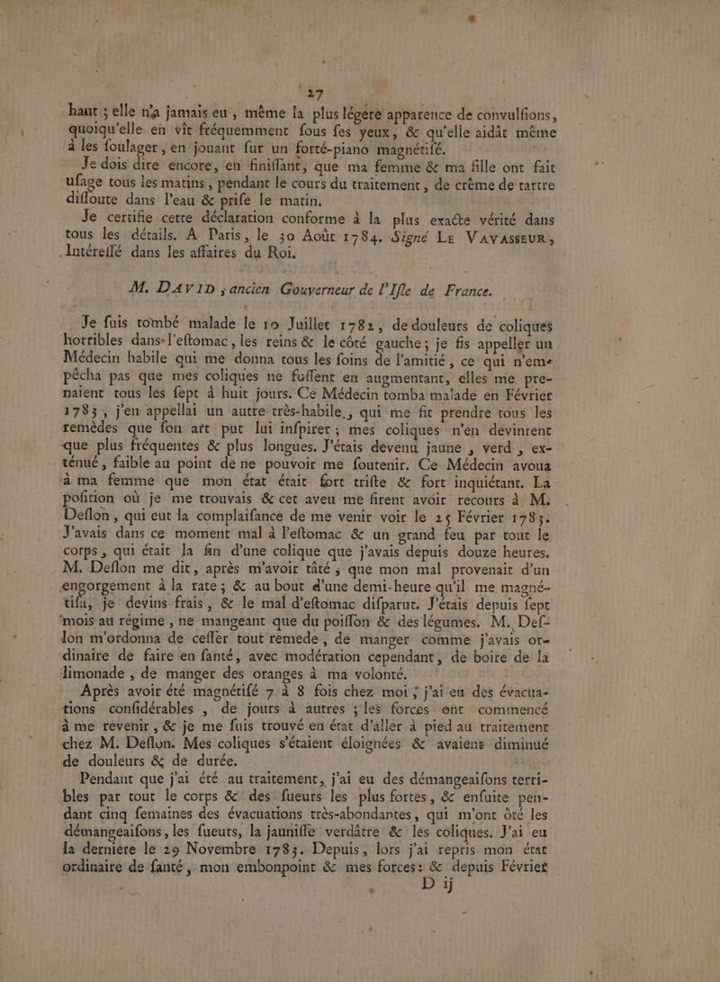 haut ; elle n'a jamais eu , mème la plus légere apparence de convulfons, quoiqu'elle en vit fréquemment fous fes yeux, &amp; qu’elle aidit même à les foulager , en jouant fur un forté-piano magnétifé. Je dois dire encore, en finiffant, que ma femme &amp; ma fille ont fait ufage tous ies matins, pendant le cours du traitement, de crème de tartre difloute dans l’eau &amp; prife le matin. | Je certifie cette déclaration conforme à la plus exacte vérité dans tous les détails. À Paris, le 30 Août 1784. Signé Le VAVASSEUR, .Intéreflé dans les affaires du Roi. M. DAVID ;ancien Gouverneur de l'Ifle de France, . Je fuis tombé malade le ro Juillet 1382, de douleurs de coliques horribles dans-l'eftomac , les reins &amp; le côté gauche; je fis appeller un Médecin habile qui me donna tous les foins de l'amitié, ce qui n'eme pécha pas que mes coliques ne fuffent en augmentant, elles me pre- naient tous les fept à huit jours. Ce Médecin tomba malade en Février 1783, j'en appellai un autre très-habile,, qui me fic prendre tous les remèdes que fon art put lui infpirer; mes coliques n’en devinrent que plus fréquentes &amp; plus longues. J'étais devenu jaune , verd , ex- ténué , faible au point de ne pouvoir me foutenir. Ce Médecin avoua à ma femme que mon état était fort trifte &amp; fort inquiétant. La potion où je me trouvais &amp; cet aveu me firent avoir recours à M. Deflon , qui eut la complaifance de me venir voir le 25 Février 1783. J'avais dans ce moment mal à l'effomac &amp; un grand feu par tout le corps , qui était la fn d’une colique que j'avais depuis douze heures. M. Deflon me dit, après m'avoir tâté ; que mon mal provenait d’un &lt;ngorgement à la rate; &amp; au bout d’une demi-heure qu'il me magné- tifa, je devins frais, &amp; le mal d’eftomac difparut. J'étais depuis fept ‘mois au régime , ne mangeant que du poifflon &amp; des légumes. M. Def- lon m'ordonna de cefler tout remede, de manger comme j'avais or- dinaire de faire en fanté, avec modération cependant, de boire de la limonade , de manger des oranges à ma volonté. 2 Après avoir été magnétifé 7 à 8 fois chez moi ; j'ai eu des évacua- tions confidérables , de jours à autres ; les forces ont commencé à me revenir, &amp; je me fuis trouvé en état d'aller à pied au traitement chez M. Deflun. Mes coliques s'étaient éloignées &amp; avaienë diminué de douleurs &amp; de durée. | Pendant que j'ai été au traitement, j'ai eu des démangeaifons terri- bles par tout le corps &amp; des fueurs les plus fortes, &amp; enfuite pen- dant cinq femaines des évacuations très-abondantes, qui m'ont Ôté les démangeaifons , les fueuts, la jauniffe verdâtre &amp; les coliqnes. J'ai eu la dernière le 29 Novembre 1783. Depuis, lors j'ai repris mon état ordinaire de fanté, mon embonpoint &amp; mes forces ee. depuis Févries 1] [2