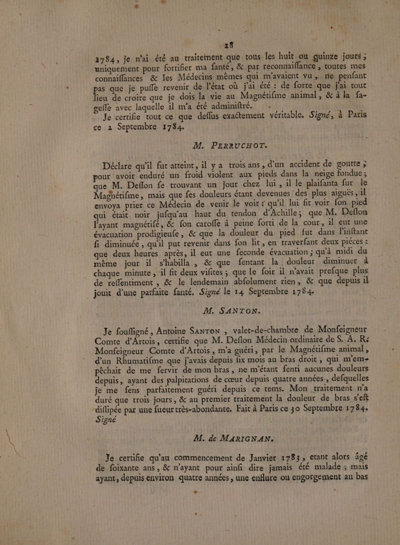 2784, je n'ai été au traitement que tous. les huit ou guinze jours ; uniquement pour fortifier ma fanté, &amp; par reconnaiffance , toutes mes connaiflances &amp; les Médecins mèmes qui m'avaient vu, rie penfant as que je pulle revenir de l’état où j'ai été : de forte que jar tout feu de croire que je dois la vie au Magnétifme animal, &amp; à la fa- gelle avec laquelle 1l m'a été adminiftré. . | | Je certifie tout ce que deflus exactement véritable, Signé, à Paris ce 2 Septembre 1784. M. PERRUCHOT. Déclare qu'il fut atteint, il ya troisans, d'un accident de goutte ; pour avoir enduré un froid violent aux pieds dans la neige fondue; que M. Deflon fe trouvant un jour chez lui, il le plaifanta fur le Magnétifne, mais que fes douleurs étant devenues des plus aiguës, il envoya prier ce Médecin de venir le voir : qu'il lui fit voir fon pied qui était noir jufqu'au haut du tendon d'Achille; que M. Deflon l'ayant magnétifé, &amp; fon caroffe à peine forti de la cour, il eut une évacuation prodigieufe, &amp; que la douleur du pied fut dans linftant fi diminuée , qu'il put revenir dans fon lit, en traverfant deux piéces : que deux heures après, il eut une feconde évacuation; qu'à midi du même jour il shabilla , &amp; que fentant la. douleur diminuer à chaque. minute , ‘il fit deux vifites ; que le foir il navait prefque plus de reffentiment , &amp; le lendemain abfolument rien, &amp; que depuis il jouit d’une parfaite fanté. Signé le 14 Septembre 1784. M. SANTON. Je foufigné, Antoine Sanron , valet-de-chambre de Monfeigneur Comte d'Artois, certifie que M. Deflon Médecin ordinaire de S. À. R: Monfeigneur Comte d'Artois, m'a guéri, par le Magnétifme animal , d’un Rhumatifme que j'avais depuis fix mois au bras droit , qui m’em- pèchait de me fervir de mon bras, ne m'étant fenti aucunes douleurs depuis, ayant des palpitations de cœur depuis quatre années , defquelles je me fens parfaitement guéri depuis ce tems. Mon traitement n'a duré que trois jours, &amp; au premier traitement la douleur de bras s’eft eee par une fueurtrès-abondante. Fait à Paris ce 30 Septembre 1784. igné LEA M. de MARIGNAN. Je certifie qu’au commencement de Janvier 1783, etant alors agé de foïxante ans, &amp; n'ayant pour ainfi dire jamais été malade ; mais ayant, depuis environ quatre années , une enflure ou engorgement au bas +.