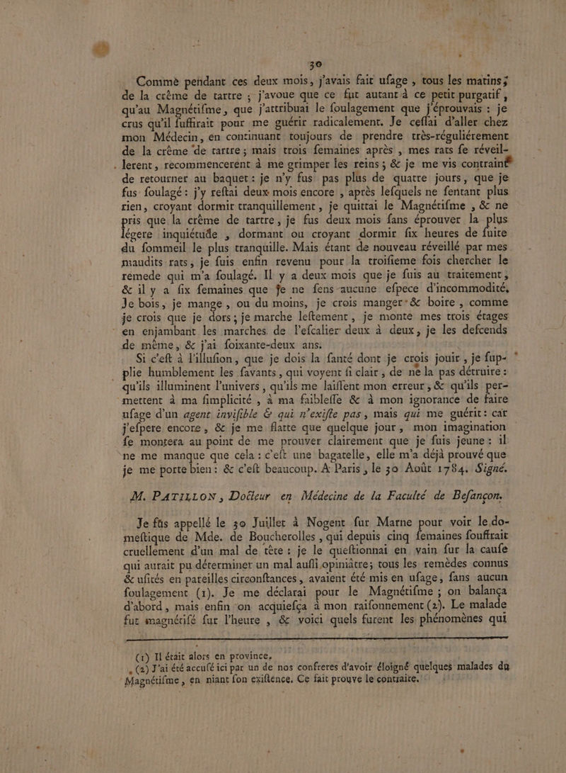 Commè peñdant ces deux mois, j'avais fait ufage , tous les matins; de la crème de tartre ; j'avoue que ce fut autant ce petit purgatif, qu'au Magnétifme, que j'attribuat le foulagement que j'éprouvais : je crus qu'il fuffirait pour me guérir radicalement. Je ceflai d'aller chez mon Médecin, en continuant toujours de prendre très-réguliérement de la crème ‘de tartre; mais trois femaines après , mes rats fe réveil- . lerent, recommencerent à me grimper fes reins ; &amp; je me vis contrain de retourner au baquet: je n’y fus pas plus de quatre jours, que je fus foulagé : j'y reftai deux mois encore , après lefquels ne fentant plus rien, croyant dormir tranquillement, je quittai le Magnérifme , &amp; ne pris que la crème de tartre, je fus deux mois fans éprouver la plus légere inquiétude , dormant ou croyant dormir fix heures de fuite du fommeil le plus tranquille. Mais étant de nouveau réveillé par mes maudits rats, je fuis enfin revenu pour la troifieme fois chercher le rémede qui m'a foulagé. Il y a deux mois que je fuis au traitement, &amp; ily a fix femaines que fe ne fens aucune efpece d'incommodité, Je bois, je mange , ou du moins, je crois manger’&amp; boire , comme je crois que je dors ; je marche leftement, je monte mes trois étages * en enjambant les marches de l’efcalier deux à deux, je les defcends de même, &amp; j'ai foixante-deux ans. | Si c’eft à l'illufion, que je dois la fanté dont je crois jouir , je fup- plie humblement les favants, qui voyent fi clair , de ne la pas détruire : qu'ils illuminent l’univers, qu’ils me laiffent mon erreur, &amp; qu'ils per- mettent à ma fimplicité , à ma faiblefle &amp; à mon ignorance de Ée ufage d’un agent invifible &amp; qui n’exifle pas, mais qui me guérit: cat j'efpere encore, &amp; je me flatte que quelque jour, mon imagination fe montera au point de me prouver clairement que je fuis jeune: il ne me manque que cela : c’eft une bagatelle, elle m'a déjà prouvé que je me porte bien: &amp; c'eft beaucoup. À Paris , le 30 Août 1784. Signé. M. PATILLON , Doéteur en Médecine de la Faculté de Befançon. Je fus appellé le 30 Juillet à Nogent fur Marne pour voir le.do- meftique de Mde. de Boucherolles , qui depuis cinq femaines fouffrait cruellement d’un mal de tête : je le queftionnai en vain fur la caufe qui aurait pu déterminer un mal aufli opiniâtre; tous les remèdes connus &amp; ufités en pareilles circonftances , avaient été mis en ufage, fans aucun foulagement (1). Je me déclarai pour le Magnétifme ; on balança d'abord , mais enfin ‘on acquiefca à mon raifonnement (2). Le malade fut magnétifé fur l'heure , &amp; voici quels furent les phénomènes qui (1) Il était alors en province, . (2) J'ai été accufé ici par un de nos confreres d'avoir éloigné quelques malades da ‘Magnétifme, en niant fon exiftence. Ce fait prouve le contraire. ':