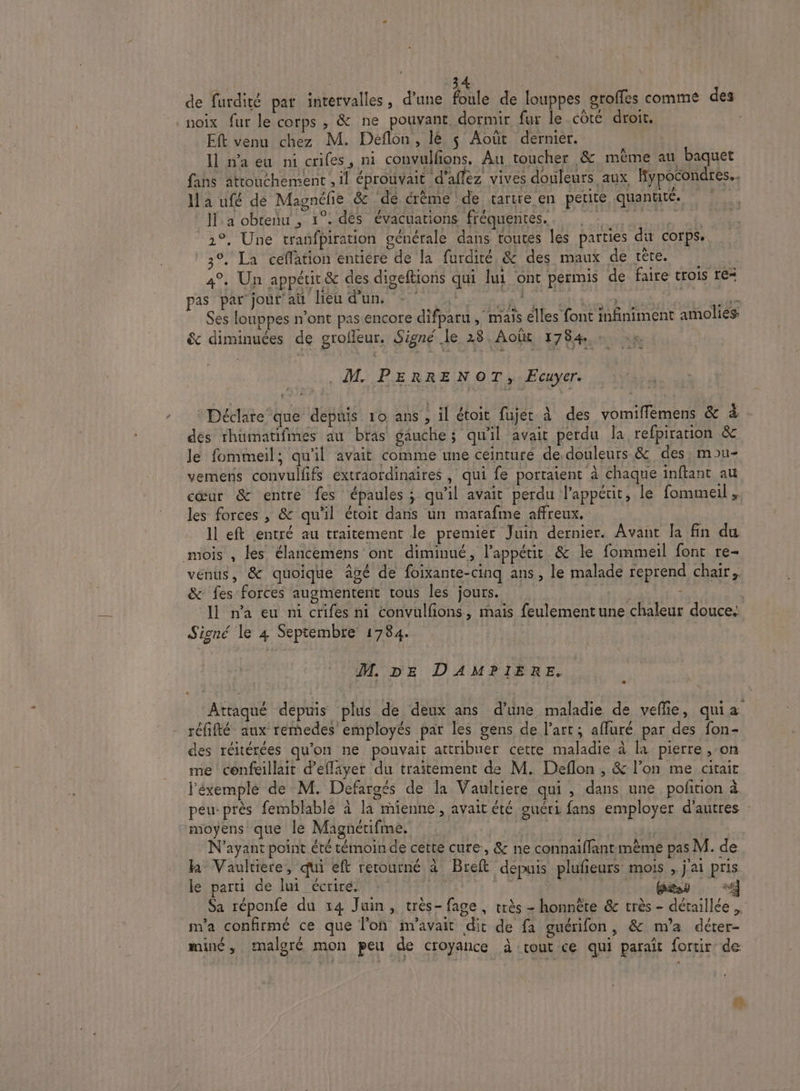 | 44 de furdité par intervalles, d’une foule de louppes groffes comme des noix fur le corps , &amp; ne pouvant, dormir fur le côté droit. - Eft venu chez M. Deflon, lè $ Août dernier. Il n'a eu ni crifes, ni convulfions. Au toucher &amp; même au baquet fans attouchement , 1l éprouvait d’aflez vives douleurs aux Hypocondres.. Ia ufé de Magnéfe &amp; de érème de tartre en petite quantité. © |. Ha obtenu , 1°. dès évacuations fréquentes. AE 2°, Une tranfpiration générale dans toutes les parties di corps. 3°. La ceffation entiere de la furdité, &amp; des maux de tête. 4°. Un appétit &amp; des digeftions qui lui ont permis de faire trois re= PAS DÉMO AD: MELUN At EE ARR En à res den Ses louppes n’ont pas encore difparu , mais elles font infiniment amolies ê&amp; diminuées de grofleur. Signé le 28. Août 1784. M. PERRENOT, Ecuyer. Déclate que depuis 10 ans , il étoit fujét à des vomiffèmens &amp; à des rhüumatifmes au bras gauche; qu'il avait perdu la refpiration &amp; le fommeil; qu'il avait comme une ceinture de douleurs &amp; des, mou- vemens convulfifs extraordinaires, qui fe portaient à chaque inftant au cœur &amp; entre fes épaules ; qu'il avait perdu l'appétit, le fommeil , les forces , &amp; qu'il étoit dans un marafme affreux. Il eft entré au traitement le premier Juin dernier. Avant la fin du mois , les élancemens ont diminué, l'appétit &amp; le fommeil font re- venus, &amp; quoique âgé de foixante-cinq ans, le malade reprend chair, &amp; fes forces augmentent tous les jours. ty ' i Il n’a eu ni crifes ni convulfions, mais feulement une chaleur douce. Signé le 4 Septembre 1784. : M, DE DAMPIERE. ÂAttaqué depuis plus de deux ans d’une maladie de veflie, quia réfifté aux remedes employés par les gens de l’art; affuré par des fon- des réitérées qu'on ne pouvait attribuer cette maladie à la pierre , on me cénfeillait d’efläyer du traitement de M. Deflon , &amp; l’on me citaic j'éxemplé de M. Defargés de Îa Vaultiere qui , dans une pofñirion à peu-près femblable à la mienne , avait été guéri fans employer d'autres : moyens que le Magnérifme. N'ayant point été témoin de cette cure:, &amp; ne connaiffantimème pas M. de h Vaultiere, qui eft retourné à Breft depuis plufieurs mois j'ai pris le parti de lui écrire. : Tr PU | CCC Sa réponfe du 14 Juin, très- fage , très - honnête &amp; très - détaillée m'a confirmé ce que l'on m'avait dit de fa guérifon, &amp; m'a déter- mue , malgré mon peu de croyance à tout ce qui paraît fortir de