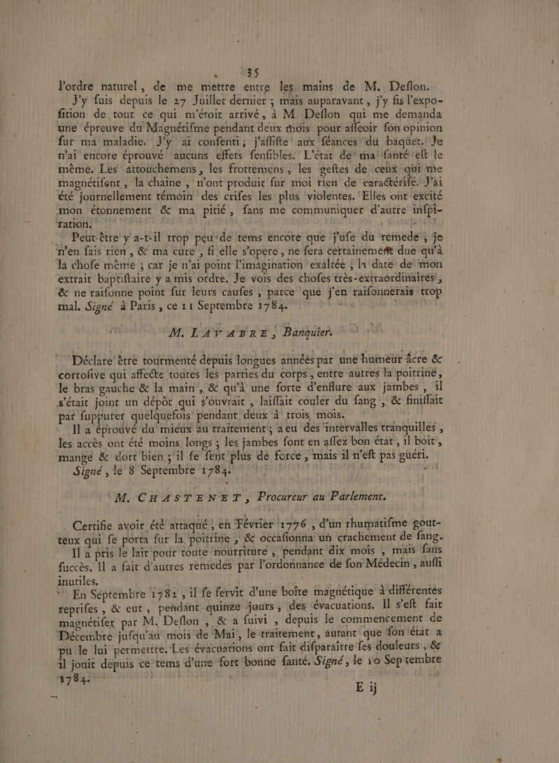 | EL: Li l'ordre naturel, de me mettre entre les mains de M. Deflon. J'y fuis depuis le 27 Juilier dernier ; mais auparavant , j'y fis l’expo- fiion de tout ce qui m'éroit arrivé, à M. Deflon qui me demanda une épreuve du Magnétifme pendant deux mois pour afleoir fon opinion fur ma maladie, J'y ai confenti; j'aflifle’ aux féances' du baquet.' Je mai encore éprouvé aucuns effets fenfibles. L'état de’ ma fanté'elt le même. Les atrouchèmens , les frotremens, les geftes de ceux qui me magnétifent , la chaîne , n'ont produit fur moi rien de caraétérifé, J'ai été journellement témoin des crifes les plus violentes. ‘Elles ont excité mon étonnement &amp; ma pitié , fans me communiquer d’autre infpi- DAMES sn ARE | LPFSFT ! Peut-être y a-t-il trop peu ‘de tems encore que j'ufe du rémede ; je n’en fais rièn, &amp; ma cure , fi elle s’opere, ne fera certainemeft due qu'à la chofe mème ; car je n’ai point l'imagination exaltée ; In date de’ mon extrait baptiftaire y a mis ordre. Je vois des chofes très-extraordinairés:, &amp; ne raifonne point fur leurs caufes , parce que j'en raifonnerais trop mal. Signé à Paris , ce 11 Septembre 1784. Aa A 15 M. LAVABRE, Banquier. Déclare ètre tourmenté depuis longues annéés par une humeur acre &amp; corrofive qui affecte toutes les parties du coïps ; entre autres la poitrine, le bras gauche &amp; la main , &amp; qu’à une forte d’enflure aux jambes, 1l s'était joint un dépôt qui s’ouvrait , laïffait couler du fang , &amp; finiffait par fupputer quelquefois pendant. deux à trois mois. | la éprouvé du mieux au traitement aeu des intervalles tranquilles , les accès ont été moins longs ; les jambes font en aflez bon état, 1l boit, mangé &amp; dort bien ; il fe fent plus dé force, mais il n'eft pas guéri. Signé , le 8 Septembre 17847 |. , M. CHAS TENET : Procureur au Parlement. Certifie avoir été atraqué , eh Février 1776 , d’un rhumatifme gout- teux qui fe porta fur la ‘poitrine ; &amp; occafionna un crachement de fang. 1] a pris le lait pour toute nourriture , Pendant dix mois ; mais fans fuccès. Il a fait d’autres remedes par l'ordonnance de fon Médecin , auf inutiles. | | | SE LE ‘ En Séptembre 1782 , il fe fervit d’une boîte magnétique à différentes reprifes , &amp; eut , peñdant quinze jours , des -Évacuations. Il s’eft fait magnétifer par M. Deflon , &amp; a fuivi » depuis le commencement de Décembre jufqu'au mois de Mai, le traitement, autant que fon état à pu le lui permettre. Les évacuations ont fait difparaïtre fes douleurs , &amp; il jouit depuis ce tems d’une fort bonne fanté. Signé , le 10 Sep tembre 17840 | Ei +