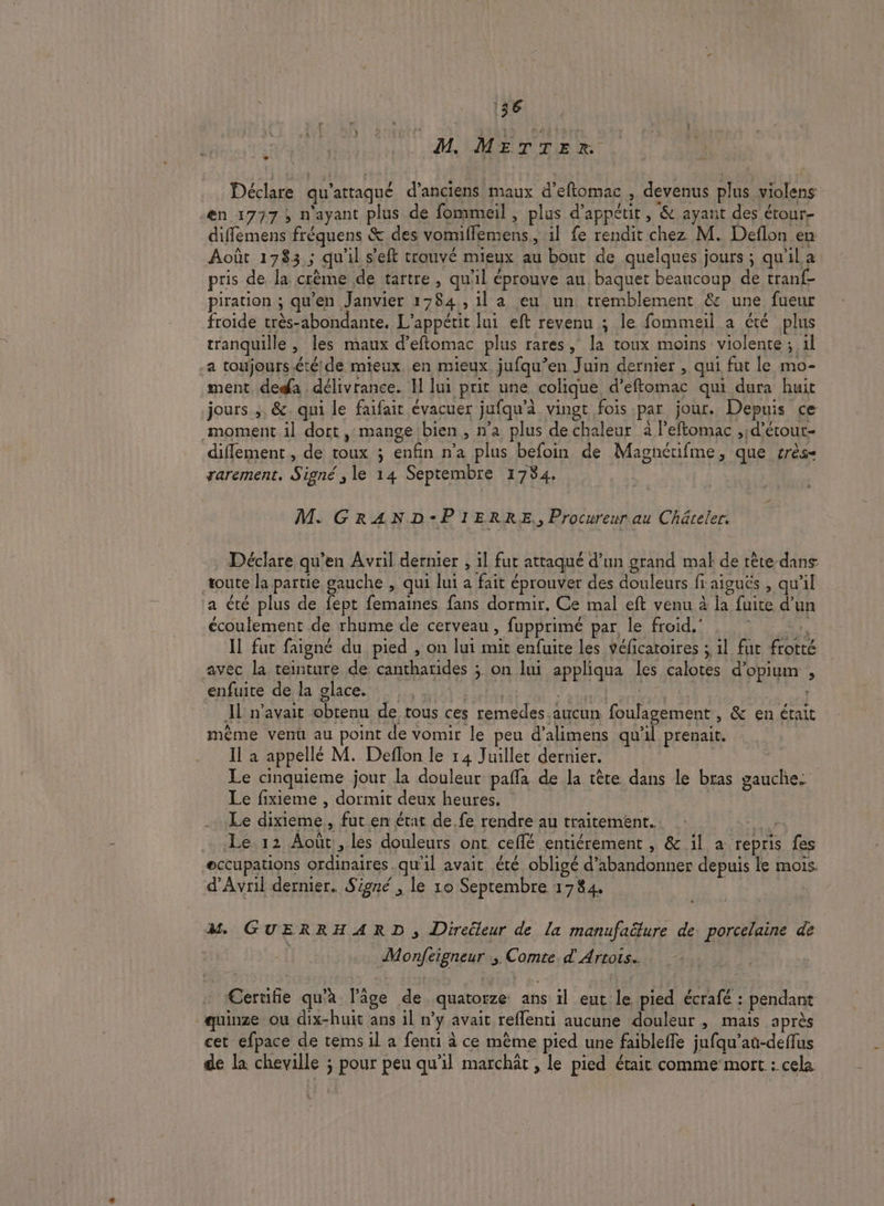 Déclare qu'attaqué d’anciens maux d’eftomac , devenus plus violens en 1777, n'ayant plus de fommeil, plus d’appétit, &amp; ayant des étour- diffémens fréquens &amp; des vomiflemens, il fe rendit chez M. Deflon en Août 1783; qu'il s’eft trouvé mieux au bout de quelques jours ; qu'il a: pris de la crème de tartre , qu'il éprouve au baquet beaucoup de tranf- piration ; qu'en Janvier 1784,,1l a eu un tremblement &amp; une fueur froide très-abondante, L’appétit lui eft revenu ; le fommeil a été plus tranquille , les maux d’eftomac plus rares, la toux moins violente; 1l a toujours.étéde mieux. en mieux jufqu’en Juin dernier , qui fut le mo- ment. dedfa . délivrance. I lui prit une colique d’eftomac qui dura huit jours ;, &amp;. qui le faifait évacuer jufqu’à vingt fois par jour. Depuis ce moment il dort , mange bien , n’a plus de chaleur à l’eftomac ,d’étout- diflement , de toux ; enfin n’a plus befoin de Magnétifme, que crès- rarement. Signé, le 14 Septembre 1784. M. GRAND-PIERRE.,, Procureur au Châteler. Déclare qu’en Avril dernier , il fut attaqué d’un grand mal de tête dans toute la partie gauche , qui lui a fait éprouver des douleurs fi aiguës , qu'il a été plus de fept femaines fans dormir. Ce mal eft venu à la fuite d’un écoulement de rhume de cerveau , fupprimé par, le froid.’ . Il fut faigné du pied , on lui mit enfuite les véficatoires ; 1l fut frotté avec la teinture de cantharides ; on lui appliqua les calotes d'opium , entre dérda glaces Linie CAC GAS a Il n'avait obtenu de tous ces remedes aucun foulagement , &amp; en érait même vent au point de vomir le peu d’alimens qu'il prenait. Il à appellé M. Deflon le 14 Juillet dernier. Le cinquieme jour la douleur pañla de la tête dans le bras gauche. Le fixieme , dormit deux heures. | Le dixieme, fut en état de fe rendre au traitement. deu Le 12 Août, les douleurs ont. ceflé entiérement , &amp; 1l a repris fes eccupations ordinaires.qu'il avait été obligé d'abandonner depuis le mois. d'Avril dernier. Signé , le 10 Septembre 1784. | M GUERRHARD , Direileur de la manufaëture de porcelaine de | Monfeigneur ; Comte &amp; Artois. Ceruife qu'à l’âge de quatorze ans il eut le pied écrafé : pendant quinze ou dix-huit ans il n’y avait reflenti aucune douleur , mais après cet efpace de tems il a fenti à ce mème pied une faibleffe jufqu’an-deffus de la cheville ; pour peu qu’il marchät , le pied était comme mort : cela