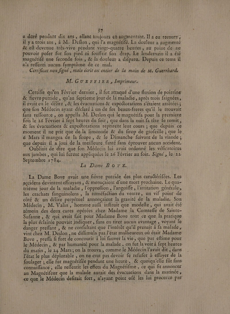 } a düré pendañt dix ans ; allant toujours en augmentant, Il a eu recours’; il ya trois ans, à M. Deflon , qui l’a magnétifé. La douleur a augmenté &amp; eft devenue très-vive: péndant vingt-quatre heutes ; au point de ne pouvoir pofer fur fon pied ñi fouffrir fon drap. Le lendemain il a été imagnétifé une feconde fois ; &amp; la douleur a difparu. Depuis ce tems il n'a reffenti aucun fymptôme de ce mal. Li . Certificat non figné , mais écrit en entier de la main de M. Guerrhard. M.GUEFFIER , Imprimeur, Cerrifie qu'en Février dernier , il fut attaqué d’une fluxion de poitrine &amp; fievre putride , qu’au feprieme jour de la maladie , après trois faignées, il avait eu le délire , &amp; les évacuations &amp; expectorations s'étaient arrêtées ; que fon Médecin ayant déclaré à un de fes beaux-freres qu'il le trouvait fans reflource , on appella M. Deslon qui le magnérifa pour la premiere fois le 26 Février à fept heures du foir ; que dans la nuit fa tête fe remit, &amp; les évacuations &amp; expeétorations reprireñt leur cours ; que depuis ce moment il ne prit que de.la limonade &amp; du firop de orofeille ; que le 6 Mars il mangea de [a foupe , &amp; le Dimanche fuivant de la viande ;, que depuis il a joui de la meilleure. fanté fans éprouver aucun accident. Oubliait de dire que fon Médecin lui avait ordonné les véficatoires aux jambes , qui lui furent appliquées le 26 Février au foir. Signé, le 22. Septembre 1784. FE | La Dame BOVE, La Dame Bove avait une fiévre putride des plus caradtérifées. Les accidens devinrent effrayans ; &amp; menaçaient d’une mort prochaine. Le qua- trièéme jour de la maladie , l’oppreflion , l’angoifle , lirritarion générale: es crachats fanguinolens , la tuméfaction du ventre, un vif point de côté &amp; un délire perpétuel annonçaient la gravité de la maladie. Son Médecin, M. Valin, homine aufli inftruit que modefte, qui avait été témoin des deux cures opérées chez Madame la Comteffe de Sainte- Sufanne , &amp; qui avait fait pour Madame Bove tout ce que la pratique la plus éclairée pouvait indiquer, fans en tirer aucun avantage , voyant le danger preffant , &amp; ne confultant que l’intérèt qu’il prenait à fa malade , vint chez M. Deslon , ne diflimüla pas l’étit malheureux où était Madame Bove , prefla fi fort de concourir à lui fauver la vie, que par eftime pour le Médecin, &amp; par humanité pour la malade , on fut la voir à fept heures du matin, le 24 Mars; on la trouva , commele Médecin l'avait dit , dans l’état le plus déplorable , on ne crut pas devoir fe refufer à eflayer de la foulager ; elle fut magnérifée pendant une heure, &amp; quoiqu'elle für fans connaïffance , elle reflentit les effets du Magnétifme , ce qui fit annoncer au Magnétifeur que la malade aurait des évacuations dans la matinée » ce que le Médecin defirait fort, n'ayant point ofé les lui procurer par