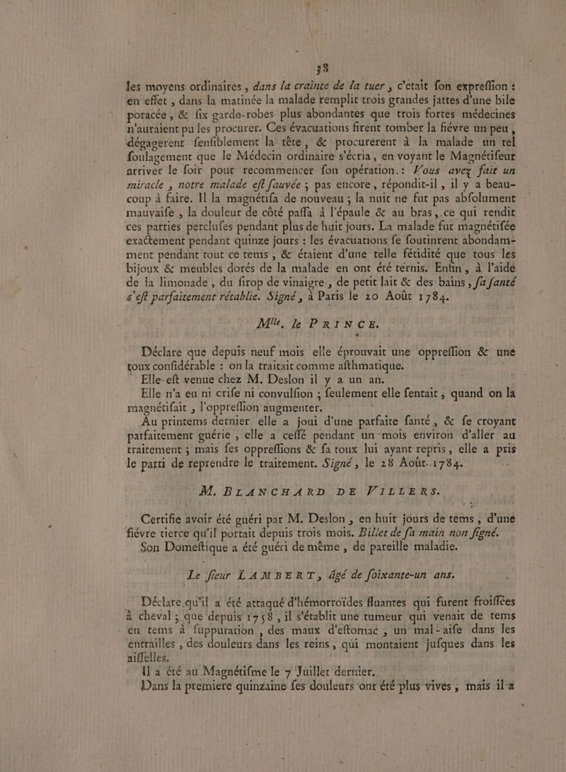 les moyens ordinaires , dans la crainte de la tuer ; c'etait fon expreffon : en effet , dans la matinée la malade remplit trois grandes jattes d’une bile poracée , &amp; fix garde-robes plus abondantes que trois fortes médecines n'auraient pu les procurer. Ces évacuations firent tomber la fiévre un peu, dégagerenr fenfiblement la tête, &amp; procurerent à la malade un tel foulagement que le Médecin ordinaire s'écria, en voyant le Magnétifeur arriver le foir pour recommencer fon opération.: Wous avez fait un miracle ; notre malade ef fauvée ; pas encore, répondit-il , 1l y a beau- coup à faire. Il la magnétifa de nouveau ; la nuit ne fut pas abfolument mauvaife , la douleur de côté pañla à l'épaule &amp; au bras, .ce qui rendit ces parties perclufes pendant plus de huit jours. La malade fut magnétifée exaétement pendant quinze jours : les évacuarions fe foutinrent abondam- ment pendant tout ce tems , &amp; étaient d’une telle féridité que tous les bijoux &amp; meubles dorés de la malade en ont été ternis. Enfin, à laide de {a limonade , du firop de vinaigre, de petit lait &amp; des bains , fa fanté s’eft parfaitement rétablie. Signé, à Paris le 20 Août 1784. Me, le PRINCE. Déclare que depuis neuf mois elle éprouvait une oppreflion &amp; une toux confidérable : on la traitait comme afthmatique. Elle eft venue chez M. Deslon il y a un an. Elle n’a eu ni crife ni convulfion ; feulemenr elle fentait , quand on la magnétifait , l'oppreflion augmenter. | : | Âu printems dernier elle à joui d’une patfaite fanté, &amp; fe croyant parfaitement guérie , elle a ceflé pendant un ‘mois environ d'aller au traitement ; mais fes oppreflions &amp; fa toux lui ayant repris, elle a pris le parti de reprendre le traitement. Signé, le 28 Août. 1784. M. BLANCHARD DE VILLERS. Certifie avoir été guéri par M, Deslon , en huit jours de tems , d’une fiévre tierce qu'il portait depuis trois mois. Biller de [a main non figné. Son Domeftique à été guéri de même , de pareille maladie. Le Jeeur LAMBERT, âgé de foixante-un ans. _ Déclare.qu'il a été attaqué d’hémorroïdes Auantes qui furent froifiées à cheval ; que depuis 1758, il s'établit une tumeur qui venait de tems ‘en tems à fuppuration , des maux d’effomac , un mal-aife dans les entrailles , des douleurs dans les reins, qui montaient jufques dans. les aiffelles. | | 1] à été au Magnétifme le 7 Juillet dernier. Dans la premiere quinzaine fes douleurs ont été plus vives, mais 1la