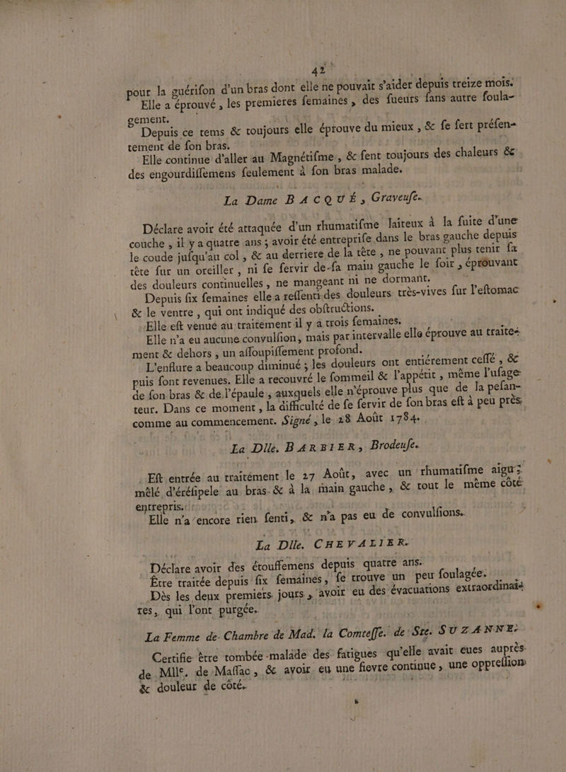 pour la guérifon d'un bras dont elle ne pouvait s’aider depuis treize mois. Elle a éprouvé , les premieres femaines , des fueurs fans autre foula- gement. | | : Depuis ée tems &amp; toujours elle éprouve du mieux , &amp; fe fert préfen- tement de fon bras. | | ; | : al'str B _ Elle continue d’aller au Magnétifme,, &amp; fent toujours des chaleurs &amp;e des engourdiffèmens feulement à fon bras malade. | ÿ La Dame BACQUÉ, Graveufe. Déclare avoir été attaquée d'un rhumatifme Jaiteux à la fuite d’une couche , il y a quatre ans ; avoir été entreprife dans le bras gauche depuis le coude jufqu’au col , &amp; au derriere de la tête , ne pouvant plus tenir fa te fur un oreiller, ni fe fervir de-fa main gauche le foir , éprôuvant des douleurs continuelles , ne mangeant ni ne dormant. | Depuis fix femaines elle à reffenti.des douleurs très-vives fur l’eftomac &amp; le ventre , qui ont indiqué des obftructions. Elle eft venué au traitement il y a trois femaines. Elle n’a eu aucune convulfion, mais par intervalle elle éprouve au traites ment &amp; dehors , un affoupiflement profond. | L'enflure a beaucoup diminué ; les douleurs ont entiérement cell , &amp; puis font revenues. Elle à recouvré le fommeil &amp; l'appétit , même lufage: de fon bras &amp; de l'épaule , auxquels elle n'éprouve plus que de la pefan- reur, Dans ce moment , la difficulté de fe fervir de fon bras eft à peu près comme au commencement. Signé, le.28 Août 1754. La Di, BARBIER, Brodeuje. _Eft entrée au traitément le 27 Août, avec un rhumatifme aigu; mêlé d’éréfipele au bras. &amp; à la main gauche , &amp; tout le mème Côté entrepris: : | | L | | Elle na/encore rien. fenti,. &amp; n'a pas eu de convulfions. La Dile. CHE FALIER. _ Déclare avoir des étouffemens depuis quatre ans. Être traitée depuis fix femaines , fe trouve un peu foulagée. | Dès les deux premiers jours » voir eu des évacuations extraordinatd tes, qui l'ont purgée. DT PT ° La Femme de. Chambre de Mad. la Comtef]e. de See. SUZANNE. Certifie £tre tombée -malide des fatigues qu’elle avait eues auprès de MI. de Mañfac, &amp; avoir, eu une fievre continue , une opprefhon: &amp; douleur de côté. à Men ce