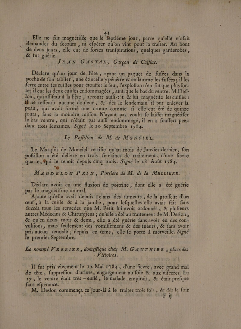 . 3 Elle ne fut magnétifée que Loic jour , parce qu'ellé n'ofait . Æemander du fecours , ni efpérer qu’on vint pout la traiter. Au bout de deux jours, elle eut de fortes tranfpirations, quelques garderobes , _&amp; fut guérie. | | JEAN GASTAL, Garcon de Cuifine. Déclare qu'un jour de Fête, ayant un paquet de fufées dans la poche de fon tablier , une étincelle‘y pénétre &amp; enflamme les fufées ; il les {erre entre fes cuiffes pour étouffer le feu , l’explofion n'en fut que plus for- te; 1l eut [es deux cuifles endommagées , ainfi que le bas du ventre. M.Def- Jon, qui affiftait à la Fête , accourt aufli.tit &amp; lui magnétife les cuifles : äbne reffentit aucune douleur, &amp; dès le lendemain il put enlever la peau, qui avait formé une croute comme fi elle eut été de quinze jours , fans la moindre cuiflon. N'ayant pas voulu fe laiffer magnétifer le bas ventre, qui n'était pas aufi endommagé, il en a fouffert pen- dant trois femaines. Signé le 20 Septembre 1784. e Le Poflillon de M. de MonNcIet. Le Marquis de Monciel certifie qu’au mois de Janvier dernier, fon poftillon a été délivré en trois femaines de traitement, d’une fievre : quarte, qui le tenoit depuis cinq mois. Sipné le 28 Août 1784. e . . ‘@ NT MAGDELON PRIN, Portiere de M. de la MELLIERE. Déclare avoir eu une fluxion de poitrine, dont elle a été guérie par le magnétifme animal. jt = Ajoute qu'elle avait depuis 15 ans des tumeuts , de la groffeur d’un œuf,à la cuifle &amp; à la jambe, pour lefquelles elle avait fait fans fuccès tous les remedes que M. Petit lui avoit ordonnés , &amp; plufieurs autres Médecins &amp; Chirurgiens ; qu'elle a été au traitement de M. Deslon, &amp; qu'en deux mois &amp; demi, elle. a .été guérie fans avoir eu des con- vulfons , mais feulement dés vomiflemens &amp; des fueurs, &amp; fans avoir ris aucun remede ; depuis ce tems, elle fe porte à merveille. Siné Ê premier Septembre. {#é RAR TRES Le nommé VE RRIER, domeflique che; M. GAUTHIER , place des | . Viéloires. UNS Il fut pris vivement le 12 Mai 1784, d’une fievre, avec grand mal de tête, fuppreflion d'urines, engorgement au foie &amp; aux vifceres. Le 17, le ventre était très -enflé, le malade empirait, &amp; était prefque fans efpérance. rPyer | M. Desion commença ce jour-là à le traiter trois fois, ES le foir É ) ? te | E | 6 à 1j