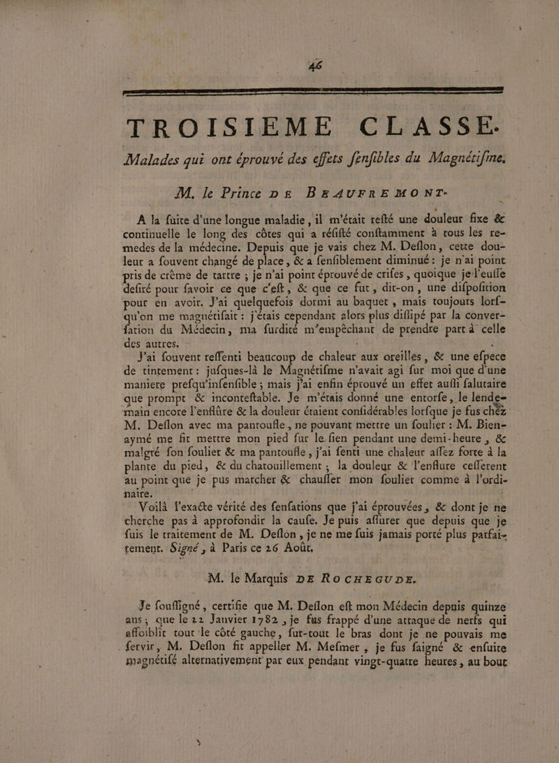 M. le Prince D£g BEAUFRE MO NT- A la füite d’une longue maladie , il m'était refté une douleur fixe &amp; continuelle le long des côtes qui a réfifté conftamment à vous les re- medes de la médecine. Depuis que je vais chez M. Deflon, cette dou- leur a fouvent changé de place, &amp; a fenfiblement diminué: je n'ai point pris de crème de tartre ; je n’ai point éprouvé de crifes , quoique je l'euile defiré pour favoir ce que c’eft, &amp; que ce fut, dit-on, une difpofition pour en avoir. Jai quelquefois dormi au baquet , mais toujours lorf- qu'on me magnétifaic : j'étais cependant alors plus diflipé par la conver- fation du Médecin, ma furdité m’emipèchant de prendre part à celle des autres. J'ai fouvent reffenti beaucoup de chaleur aux oreilles, &amp; une efpece de tintement: jufques-là le Magnétifme n'avait agi fur moi que d'une maniere prefqu'infenfible ; mais j'ai enfin éprouvé un effer aufli falutaire que prompt &amp; inconteftable. Je m'étais donné une entorfe, le lende= main encore l'enflûre &amp; la douleur éraient confidérables lorfque je fus chèz M. Deflon avec ma pantoufle, ne pouvant mettre un foulier : M. Bien- aymé me fit mettre mon pied fur le fien pendant une demi-heure , &amp; malgré fon foulier &amp; ma pantoufle , j’ai fenti une chaleur affez forte à la plante du pied, &amp; du chatouillement ; la douleur &amp; l’enflure ceflerent au point que je pus marcher &amp; chaufler mon foulier comme à l’ordi- naire. K Voilà T’exaéte vérité des fenfations que j'ai éprouvées, &amp; dont je ne cherche pas à approfondir la caufe. Je puis aflurer que depuis que je fuis le traitement de M. Deflon , je ne me fuis jamais porté plus parfai- tement. Signé , à Paris ce 26 Août, on, 3 M. le Marquis DE ROCHEGUDE. Te fouffigné, certifie que M. Deflon eft mon Médecin depuis quinze aus; que le 22 Janvier 1782 , je fus frappé d’une attaque de nerfs qui affoiblir vour le côté gauche, fut-rout le bras dont je ne pouvais me fervir, M. Deflon fit appeller M. Mefmer , je fus faigné &amp; -enfuite magneéufé alternativement par eux pendant vingt-quatre heures, au bout Sd