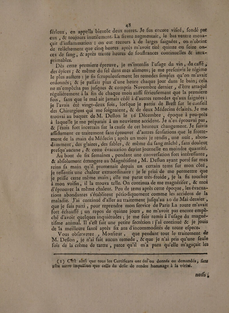 À 43 ; | férieux, en appella bientôt deux autres. Je fus encore vifiré, fondé pat eux , &amp; toujours inutilement. La fevre augmentait , le bas ventre mena- çait d’inflammation : on eut recours a de larges faignées , Ontrobtint de relâchement que cinq heures après m'avoir tiré quinze ou feize on- ces de fang, &amp; après trente heures de fouffrances continuelles &amp; inex- primables. | a Dès cette premiere épreuve, je m’interdis l’ufage du vin, du caffé ; des épices ; &amp; même du fel dans mes alimens; je me prefcrivis le régime le plus auftere : je fis fcrupuleufement les remedes fimples qu’on m'avait ordonnés ; &amp; je paffais plus d’une heure chaque jour dans le bain; cela ne m’empêcha pas jufques &amp; compris Novembre dernier , d’être attaqué réguliérement à la fin de chaque mois aufli férieufement que la premiere fois, fans que le mal ait jamais cédé à d’autres remedes qu'aux faignées : je l'avais été vingt-deux fois, lorfque je partis de Breft fur le confeil des Chirurgiens qui me foignaient, &amp; de deux Médecins éclairés. Je me. trouvai au baquet de M. Deflon le 26 Décembre , époque à peu-près à laquelle je me préparaïs à un neuvieme accident. Je n’en éprouvai pas, &amp; j'étois fort incertain fur la caufe de cer heureux changement. Je fuivis affidument ce traitement fans éprouver d’autres fenfations que le frotte- ment de la main du Médecin ; après un mois je rendis, une nuit, abon- damment, des glaires, des fables, &amp; même du fang mâché , fans douleut prefqu'aucune ; &amp; cette évacuation deyint journelle en moindre quantité. Au bout de fix femaines , pendant une converfation fort intérellante , &amp; abfolument étrangere au Magnétifme , M. Deflon ayant porté fur mes reins fa main qu'il. promenait depuis un certain téms fur mon côté ; je reffentis une chaleur extraordinaire : je le priai de me permettre que je prifle cette mème main; elle me parut très-froide , je la fis toucher à mon voifin, il la trouva telle. On continua de me magnétifer, &amp; moi d'éprouver la même chaleur, Peu de rems après certe époque, les évacua- tions abondantes s’établitent périodiquement comme les accidens de la maladie. J'ai continué d'aller au traitement jufqu’au 20 de Mai dernier , que je fuis parti, pour reprendre mon fervice de Paris La route m'avait fort échauffé ; un repos de quinze jours ; ne m'avoit pas encore empè- ché d’avoir quelques inquiétudes ; je me fuis remis à l'ufage du magné- tifme animal. Il s’eft fait une petite fecrétion : j’ai continué &amp; je jouis de la meilleure fanté après fix ans d'incommodités de toute efpeces Vous obferverez. , Monfeur, que pendant tout le traitement de M. Deflon , je n'ai fait aucun remede, &amp; que je n'ai pris qu'une feule fois de la crème de tartre , parce qu'il m'a paru qu’elle m’agaçait les RE | ] € C1) Cf aïnfi que tous les Certificats ont été ou donnés ou demandés; fans efns autre impulfion que celle du defir de rendre hommage à la vérité. nerfs à
