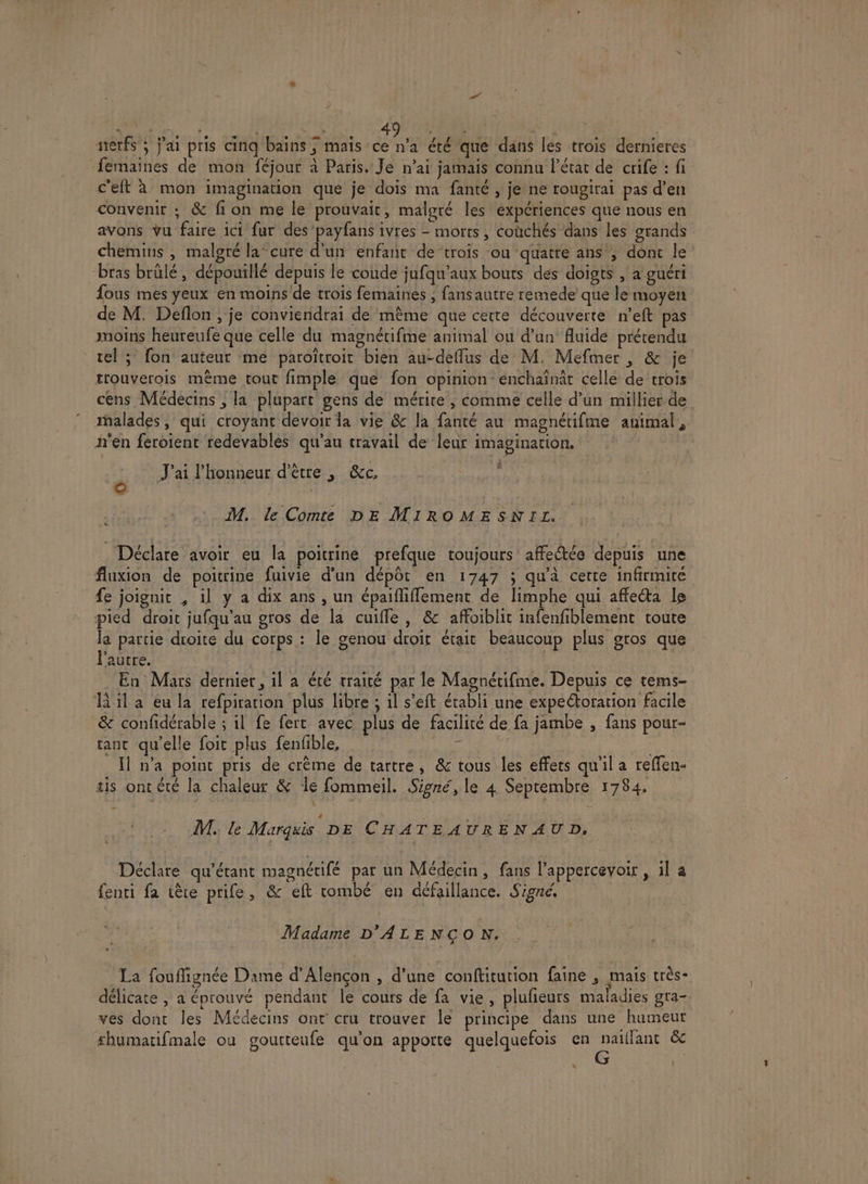 nerfs’; j'ai pris cinq bains ; mais ce n’a été que dans les trois dernieres femaines de mon féjour à Paris. Je n'ai jamais connu l’état de crife : fi c'eft à mon imagination que je dois ma fanté , je ne rougirai pas d’en convenir ; &amp; fi on me le prouvait, malgré les expériences que nous en avons vu faire ici fur des’payfans ivres - morts, coùchés dans les grands chemins , malgré la-cure d'un enfant de trois ou quatté ans ; dont le bras brülé, dépouillé depuis le coude jufqu'aux bouts dés doigts , a guéri fous mes yeux en moins'de trois femaines ; fansautre remede que le moyen de M. Deflon , je conviendrai de même que cette découverte n’eft pas moins heureufe que celle du magnétifme animal ou d’un fluide prétendu tel ; fon auteur me paroïîtroit bien au-deffus de M. Mefmer , &amp; je trouverois même tout fimple que fon opinion enchaînât celle de trois cens Médecins , la plupart gens de mérite, comme celle d’un millier de malades, qui croyant devoir la vie &amp; la fanté au magnétifme animal, n'en feroient redevables qu'au travail de leur imagination. | J'ai l'honneur d'être, &amp;c, M. le Comte DE MIROMESNIL. Lu _Déclare avoir eu la poitrine prefque toujours affectée depuis une fluxion de poitrine fuivie d’un dépôt en 1747 ; qu'à certe infirmité #e joignit , il y a dix ans , un épaifliflement de limphe qui affecta le pied droit jufqu'au gros de la cuiffle, &amp; affoiblit infenfiblement coute la partie droite du corps : le genou droit était beaucoup plus gros que l’autre. | En Mars dernier, il à été traité par le Magnétifme. Depuis ce tems- HR 1l a eu la refpiration plus libre ; il s’eft établi une expectoration facile &amp; confidérable ; il fe fert avec plus de facilité de fa jambe , fans pour- tant qu’elle foit plus fenfible, | # | Il n'a point pris de crème de tartre, &amp; tous les effets qu'il a reffen- tis ontété la chaleur &amp; de fommeil. Signé, le 4 Septembre 1784. M. le Marquis DE CHATEAURENAUD, Déclare qu'étant magnétifé par un Médecin, fans l’appercevoir , il a fenti fa tête prife, &amp; eft tombé en défaillance. Signé. Madame D'ALENÇON. La fouffignée Dame d'Alençon , d'une conftitution faine ; mais très- délicate , a éprouvé pendant le cours de fa vie, pluñieurs maladies gra- ves dont les Médecins ont cru trouver le principe dans une humeur shumatifmale ou gourteufe qu'on apporte quelquefois en naiflant &amp; G L