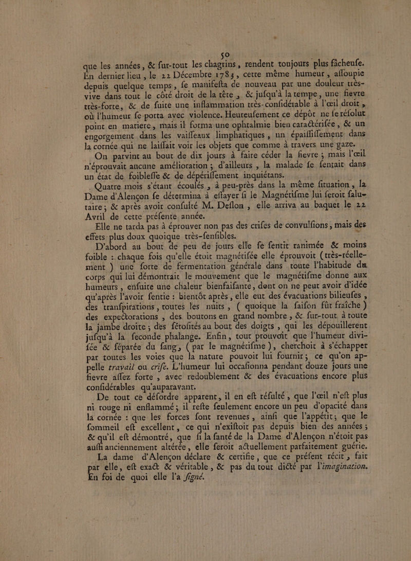 s® | que les années, &amp; fur-tout les chagrins, rendent toujours plus ficheufe. Én dernier lieu , le 22 Décembre 1783, certe mème humeur , afloupie depuis quelque temps, fe mauifefta de nouveau par une douleur très- vive dans tout le côté droit de la rère | &amp; jufqu’à la tempe, une: fievre très-forte, &amp; de fuite une inflammation très-confidérable à l'œil droit , où l'humeur fe porta avec violence. Heureufement ce dépôt ne fe réfolut point en matiere, mais il forma-une ophtalmie bien caraétérifée, &amp; un engorgement dans les vaiffeaux limphatiques , un épaifliffemenr: dans la cornée qui ne laiffait voir les objets que comme à travers uné gaze. On parvint au bout de dix jours à faire céder la fevre ; mais l'œil n'éprouvait ancune amélioration ;. d’ailleurs , la malade fe fentait dans un état de foiblefle &amp; de dépérifflement inquiétans. . Quatre mois s'étant écoulés , à peu-près dans la même fituation, la Dame d'Alençon fe dérermina à effayer fi le Magnérifme lui feroit falu- taire; &amp; après avoir confulté M. Deflon , elle arriva au baquet le 22 Avril de cette préfente année. Elle ne tarda pas à éprouver non pas des crifes de convulfions , mais des effers plus doux quoique très-fenfbles. He D'abord au bout de peu de jours elle fe fentit ranimée &amp; moins foible :. chaque fois qu’elle étoit magnétifée elle éprouvoit (très-réelle- ment } une forte de fermentation générale dans toute l'habitude du corps qui lui démontrait le mouvement que le magnétifme donne aux humeurs , enfuite une chaleur bienfaifante, dent on ne peut avoir d'idée qu'après l'avoir fentie : bientôt après , elle eut des évacuations bilieufes , des tranfpirations , routes les nuits, ( quoique la faifon für fraîche ) des expectorations , des boutons en grand nombre , &amp;. fur-tout. à route la jambe droite ; des féroftés au bout des doigts , qui les dépouillerent jufqu’à la feconde phalange. Enfin, tout prouvoit que l’humeur divi- fée &amp; féparée du fang, ( par le magnérifme), cherchoit à s'échapper par toutes les voies que la nature pouvoit lui fournir; ce qu'on ap- pelle rravail ou crife. L’humeur lui occafionna pendant douze jours une fievre aflez forte , avec redoublement &amp; des évacuations encore plus confidérables qu'auparavant. De tout ce défordre apparent, il en eft réfulté , que l'œil n'eft plus ni rouge ni enflammé; il refte feulement encore un peu d’epacité dans la cornée : que les forces font revenues, ainfi que l'appétit; que le fommeil eft excellent, ce qui n’exiftoit pas depuis bien des années ; &amp; qu'il eft démontré, que fi la fanté de la Dame d'Alençon n'étoit pas aufhi anciennement altérée, elle feroit actuellement parfaitement guérie. La dame d'Alençon déclare &amp; certifie, que ce préfent récit, fait par elle, eft exa&amp; &amp; véritable, &amp; pas du tout diété par l'imagination. En foi de quoi elle l'a Jigné,